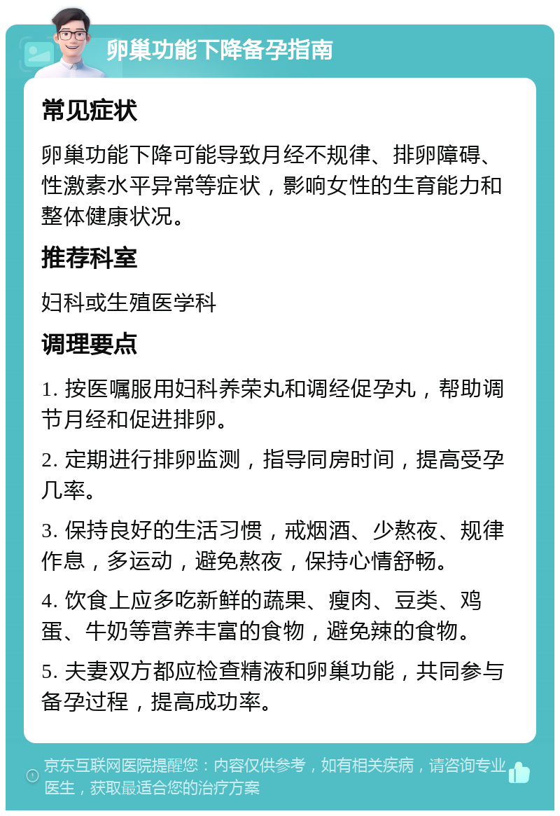 卵巢功能下降备孕指南 常见症状 卵巢功能下降可能导致月经不规律、排卵障碍、性激素水平异常等症状，影响女性的生育能力和整体健康状况。 推荐科室 妇科或生殖医学科 调理要点 1. 按医嘱服用妇科养荣丸和调经促孕丸，帮助调节月经和促进排卵。 2. 定期进行排卵监测，指导同房时间，提高受孕几率。 3. 保持良好的生活习惯，戒烟酒、少熬夜、规律作息，多运动，避免熬夜，保持心情舒畅。 4. 饮食上应多吃新鲜的蔬果、瘦肉、豆类、鸡蛋、牛奶等营养丰富的食物，避免辣的食物。 5. 夫妻双方都应检查精液和卵巢功能，共同参与备孕过程，提高成功率。