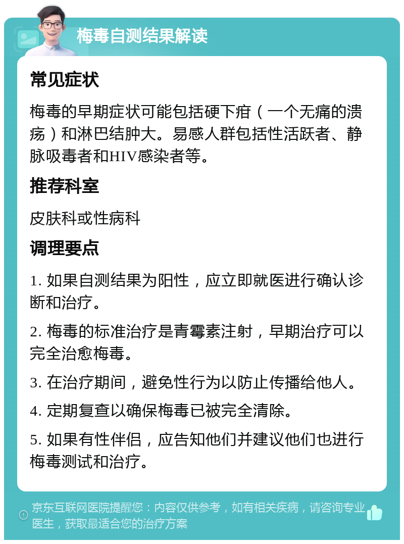 梅毒自测结果解读 常见症状 梅毒的早期症状可能包括硬下疳（一个无痛的溃疡）和淋巴结肿大。易感人群包括性活跃者、静脉吸毒者和HIV感染者等。 推荐科室 皮肤科或性病科 调理要点 1. 如果自测结果为阳性，应立即就医进行确认诊断和治疗。 2. 梅毒的标准治疗是青霉素注射，早期治疗可以完全治愈梅毒。 3. 在治疗期间，避免性行为以防止传播给他人。 4. 定期复查以确保梅毒已被完全清除。 5. 如果有性伴侣，应告知他们并建议他们也进行梅毒测试和治疗。