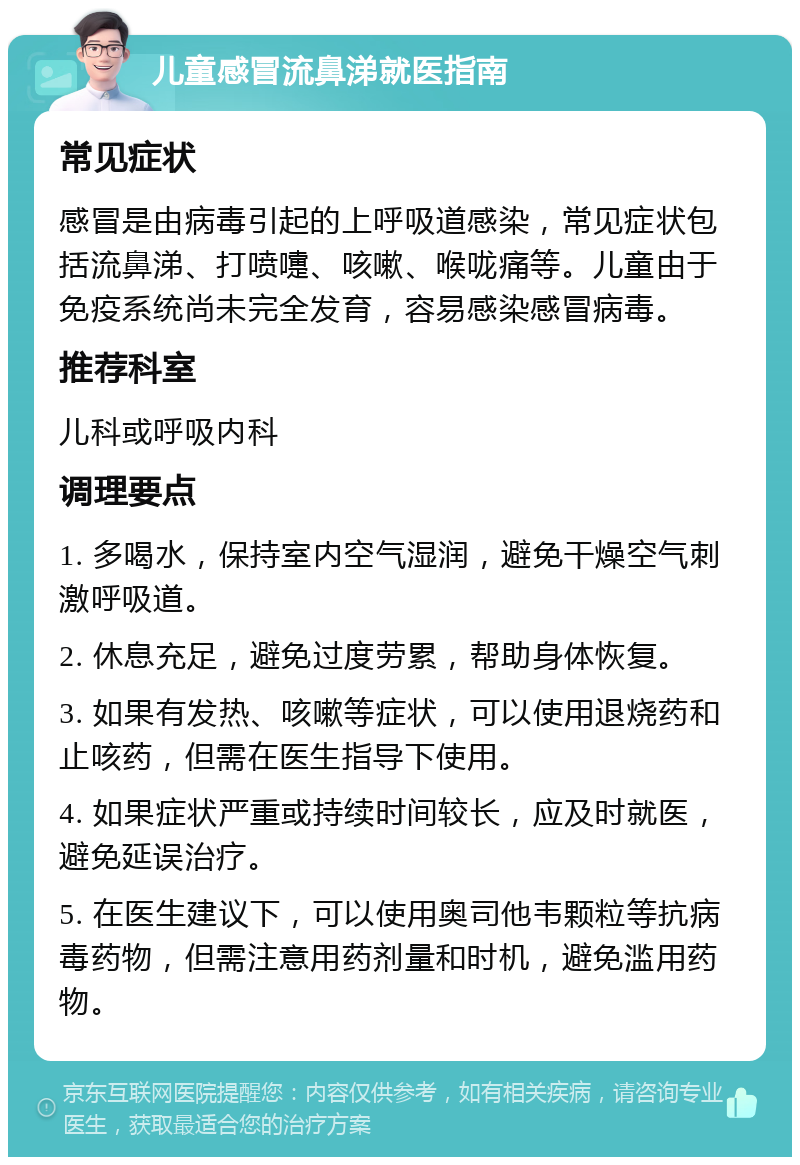 儿童感冒流鼻涕就医指南 常见症状 感冒是由病毒引起的上呼吸道感染，常见症状包括流鼻涕、打喷嚏、咳嗽、喉咙痛等。儿童由于免疫系统尚未完全发育，容易感染感冒病毒。 推荐科室 儿科或呼吸内科 调理要点 1. 多喝水，保持室内空气湿润，避免干燥空气刺激呼吸道。 2. 休息充足，避免过度劳累，帮助身体恢复。 3. 如果有发热、咳嗽等症状，可以使用退烧药和止咳药，但需在医生指导下使用。 4. 如果症状严重或持续时间较长，应及时就医，避免延误治疗。 5. 在医生建议下，可以使用奥司他韦颗粒等抗病毒药物，但需注意用药剂量和时机，避免滥用药物。