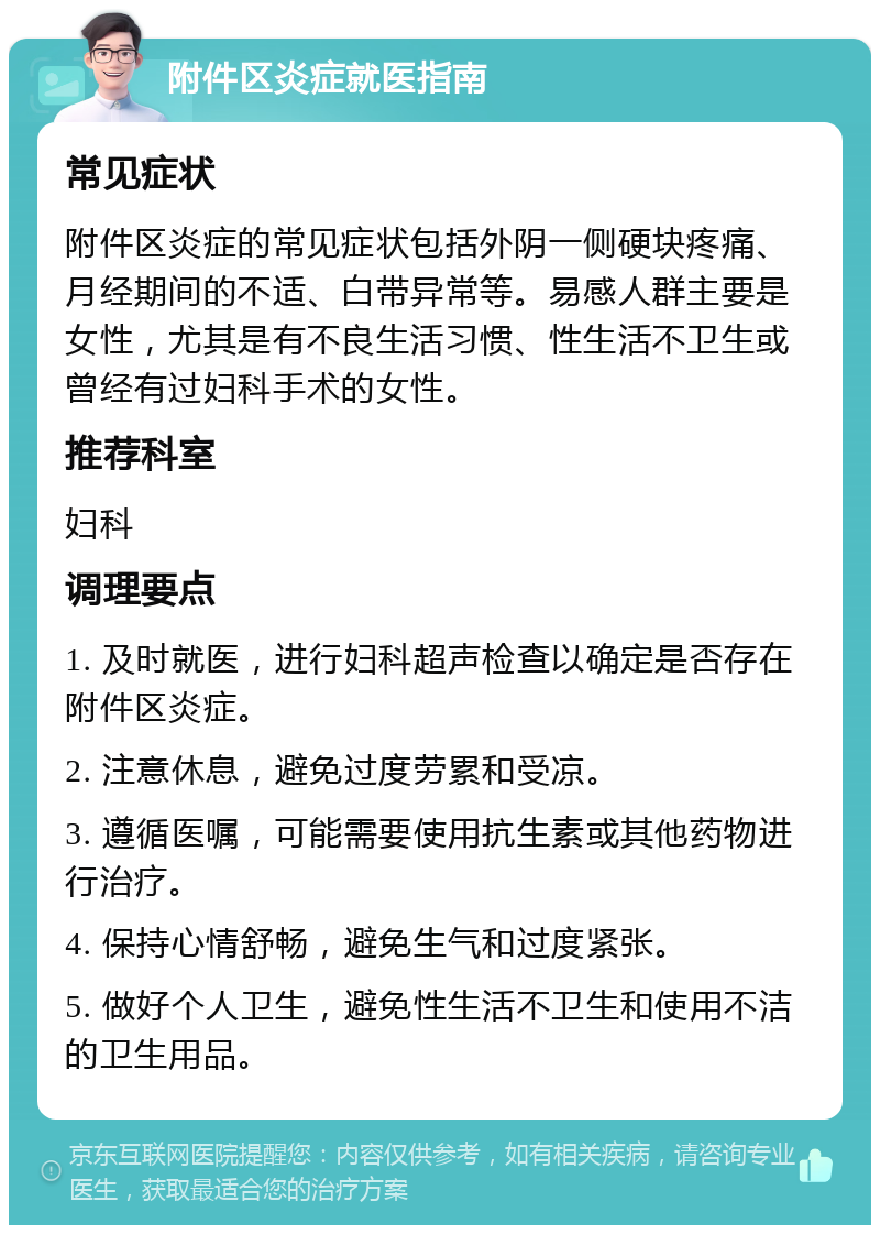 附件区炎症就医指南 常见症状 附件区炎症的常见症状包括外阴一侧硬块疼痛、月经期间的不适、白带异常等。易感人群主要是女性，尤其是有不良生活习惯、性生活不卫生或曾经有过妇科手术的女性。 推荐科室 妇科 调理要点 1. 及时就医，进行妇科超声检查以确定是否存在附件区炎症。 2. 注意休息，避免过度劳累和受凉。 3. 遵循医嘱，可能需要使用抗生素或其他药物进行治疗。 4. 保持心情舒畅，避免生气和过度紧张。 5. 做好个人卫生，避免性生活不卫生和使用不洁的卫生用品。