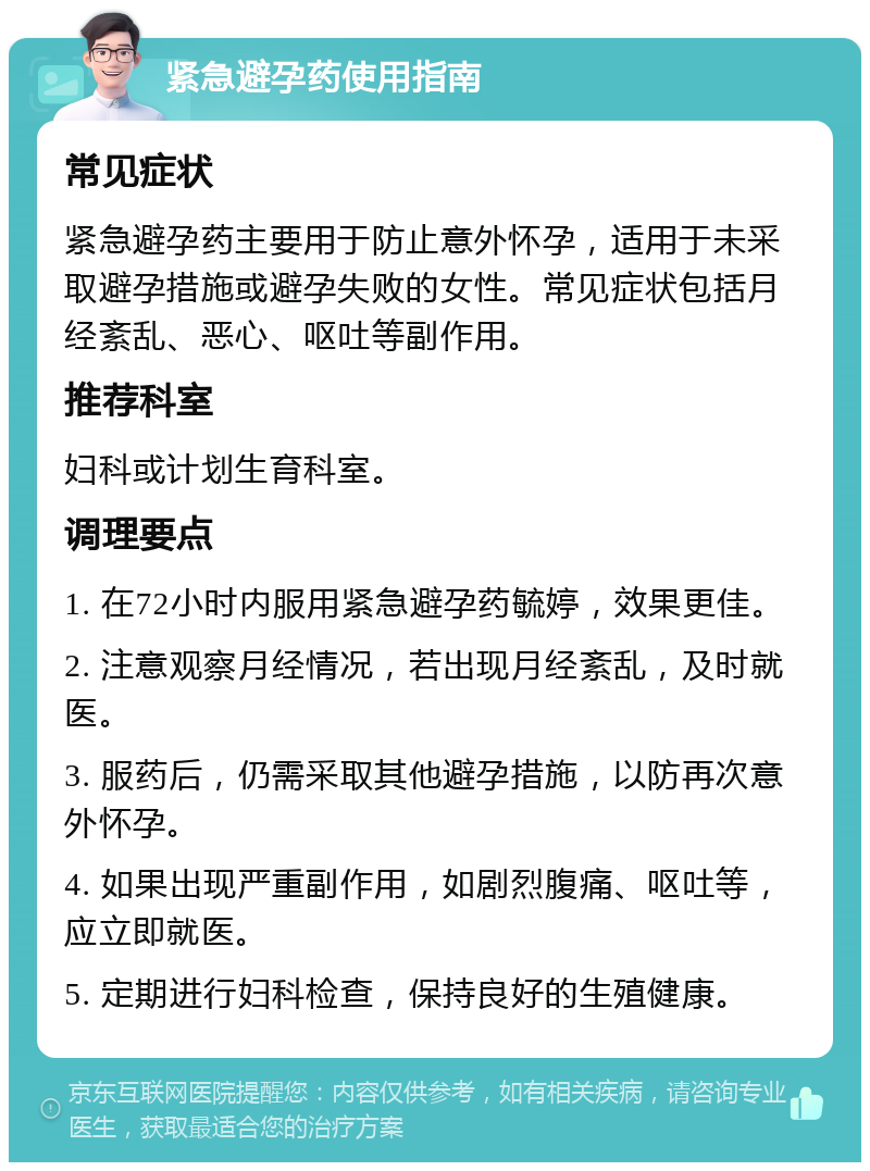 紧急避孕药使用指南 常见症状 紧急避孕药主要用于防止意外怀孕，适用于未采取避孕措施或避孕失败的女性。常见症状包括月经紊乱、恶心、呕吐等副作用。 推荐科室 妇科或计划生育科室。 调理要点 1. 在72小时内服用紧急避孕药毓婷，效果更佳。 2. 注意观察月经情况，若出现月经紊乱，及时就医。 3. 服药后，仍需采取其他避孕措施，以防再次意外怀孕。 4. 如果出现严重副作用，如剧烈腹痛、呕吐等，应立即就医。 5. 定期进行妇科检查，保持良好的生殖健康。