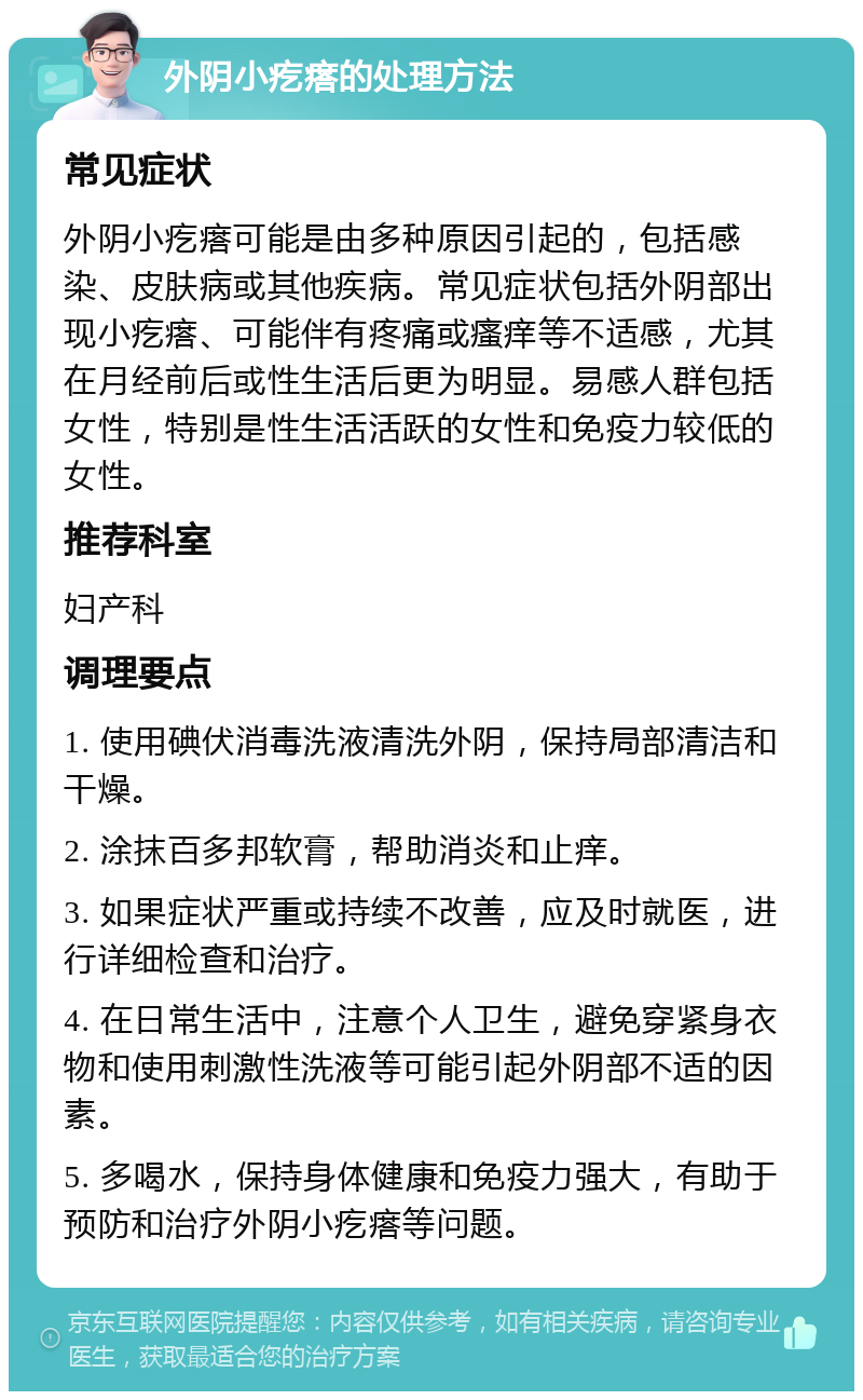 外阴小疙瘩的处理方法 常见症状 外阴小疙瘩可能是由多种原因引起的，包括感染、皮肤病或其他疾病。常见症状包括外阴部出现小疙瘩、可能伴有疼痛或瘙痒等不适感，尤其在月经前后或性生活后更为明显。易感人群包括女性，特别是性生活活跃的女性和免疫力较低的女性。 推荐科室 妇产科 调理要点 1. 使用碘伏消毒洗液清洗外阴，保持局部清洁和干燥。 2. 涂抹百多邦软膏，帮助消炎和止痒。 3. 如果症状严重或持续不改善，应及时就医，进行详细检查和治疗。 4. 在日常生活中，注意个人卫生，避免穿紧身衣物和使用刺激性洗液等可能引起外阴部不适的因素。 5. 多喝水，保持身体健康和免疫力强大，有助于预防和治疗外阴小疙瘩等问题。