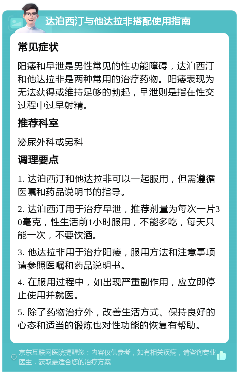 达泊西汀与他达拉非搭配使用指南 常见症状 阳痿和早泄是男性常见的性功能障碍，达泊西汀和他达拉非是两种常用的治疗药物。阳痿表现为无法获得或维持足够的勃起，早泄则是指在性交过程中过早射精。 推荐科室 泌尿外科或男科 调理要点 1. 达泊西汀和他达拉非可以一起服用，但需遵循医嘱和药品说明书的指导。 2. 达泊西汀用于治疗早泄，推荐剂量为每次一片30毫克，性生活前1小时服用，不能多吃，每天只能一次，不要饮酒。 3. 他达拉非用于治疗阳痿，服用方法和注意事项请参照医嘱和药品说明书。 4. 在服用过程中，如出现严重副作用，应立即停止使用并就医。 5. 除了药物治疗外，改善生活方式、保持良好的心态和适当的锻炼也对性功能的恢复有帮助。