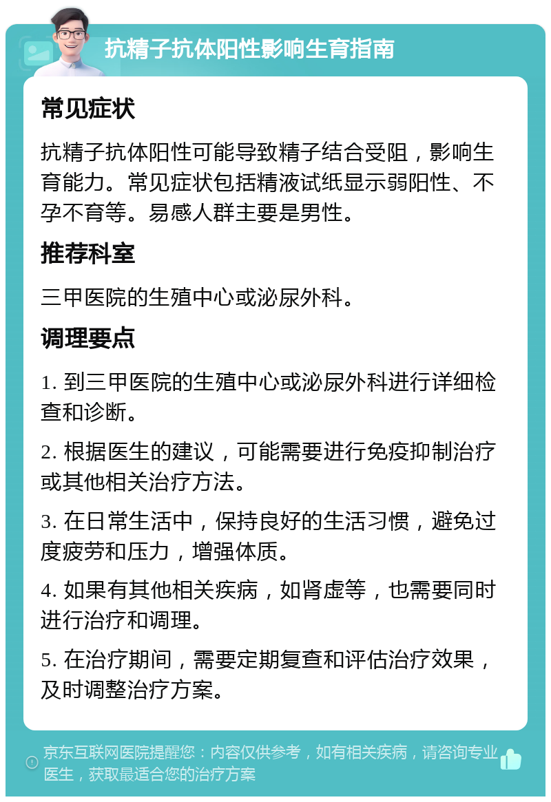 抗精子抗体阳性影响生育指南 常见症状 抗精子抗体阳性可能导致精子结合受阻，影响生育能力。常见症状包括精液试纸显示弱阳性、不孕不育等。易感人群主要是男性。 推荐科室 三甲医院的生殖中心或泌尿外科。 调理要点 1. 到三甲医院的生殖中心或泌尿外科进行详细检查和诊断。 2. 根据医生的建议，可能需要进行免疫抑制治疗或其他相关治疗方法。 3. 在日常生活中，保持良好的生活习惯，避免过度疲劳和压力，增强体质。 4. 如果有其他相关疾病，如肾虚等，也需要同时进行治疗和调理。 5. 在治疗期间，需要定期复查和评估治疗效果，及时调整治疗方案。