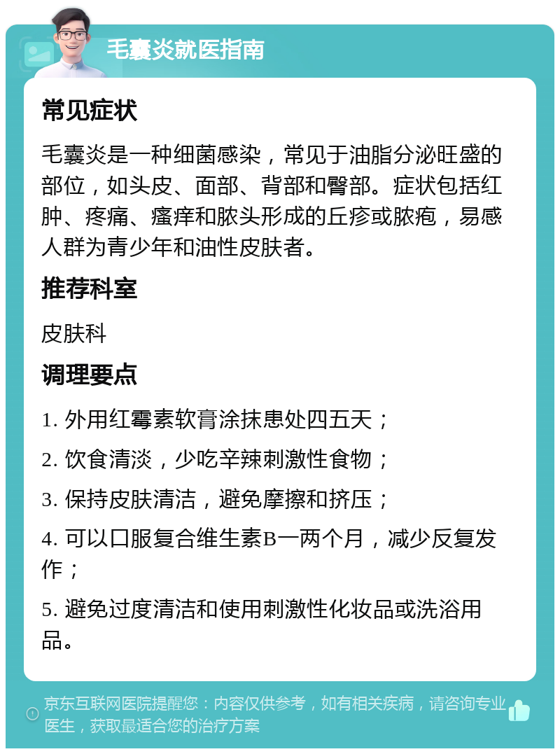 毛囊炎就医指南 常见症状 毛囊炎是一种细菌感染，常见于油脂分泌旺盛的部位，如头皮、面部、背部和臀部。症状包括红肿、疼痛、瘙痒和脓头形成的丘疹或脓疱，易感人群为青少年和油性皮肤者。 推荐科室 皮肤科 调理要点 1. 外用红霉素软膏涂抹患处四五天； 2. 饮食清淡，少吃辛辣刺激性食物； 3. 保持皮肤清洁，避免摩擦和挤压； 4. 可以口服复合维生素B一两个月，减少反复发作； 5. 避免过度清洁和使用刺激性化妆品或洗浴用品。