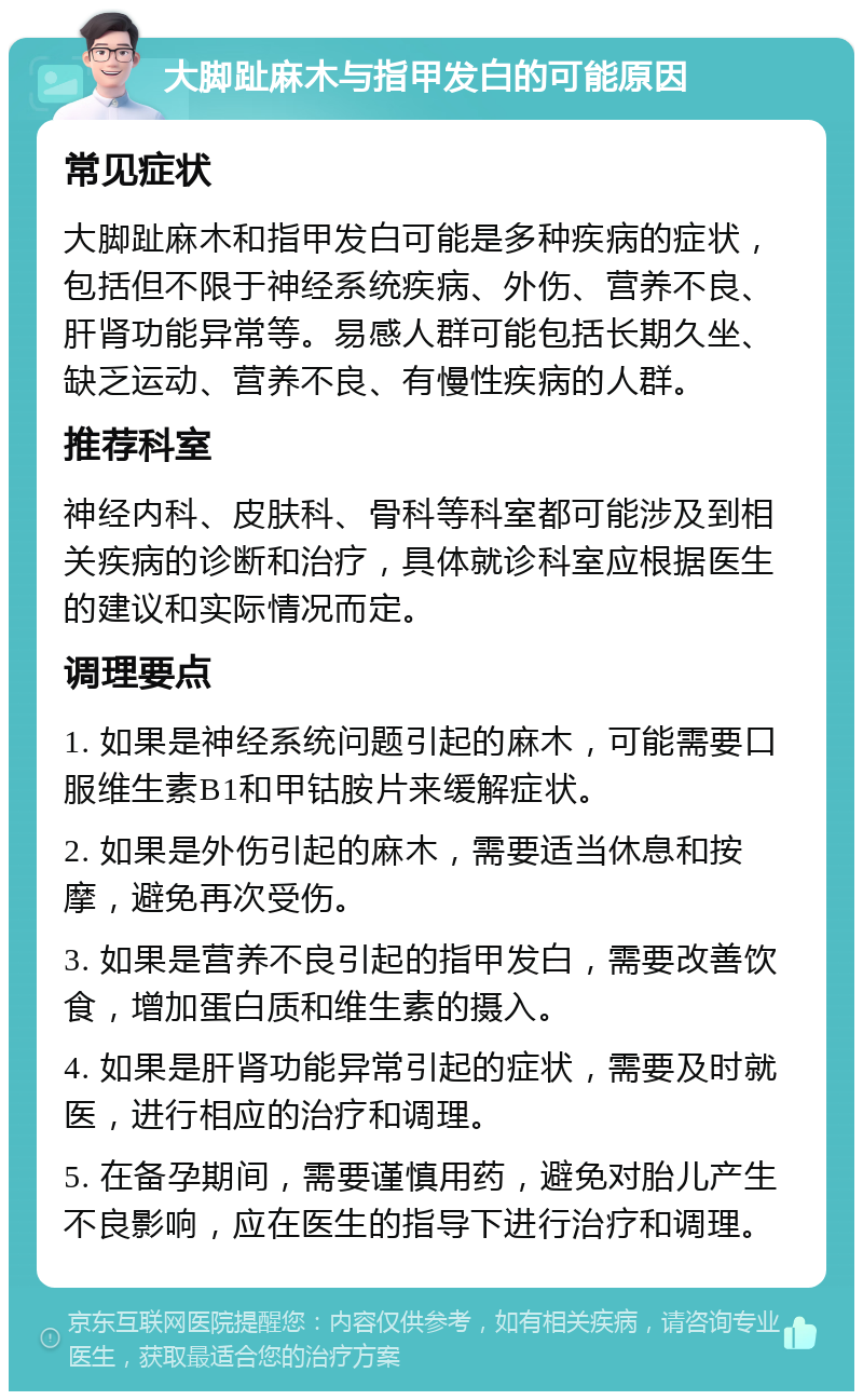 大脚趾麻木与指甲发白的可能原因 常见症状 大脚趾麻木和指甲发白可能是多种疾病的症状，包括但不限于神经系统疾病、外伤、营养不良、肝肾功能异常等。易感人群可能包括长期久坐、缺乏运动、营养不良、有慢性疾病的人群。 推荐科室 神经内科、皮肤科、骨科等科室都可能涉及到相关疾病的诊断和治疗，具体就诊科室应根据医生的建议和实际情况而定。 调理要点 1. 如果是神经系统问题引起的麻木，可能需要口服维生素B1和甲钴胺片来缓解症状。 2. 如果是外伤引起的麻木，需要适当休息和按摩，避免再次受伤。 3. 如果是营养不良引起的指甲发白，需要改善饮食，增加蛋白质和维生素的摄入。 4. 如果是肝肾功能异常引起的症状，需要及时就医，进行相应的治疗和调理。 5. 在备孕期间，需要谨慎用药，避免对胎儿产生不良影响，应在医生的指导下进行治疗和调理。