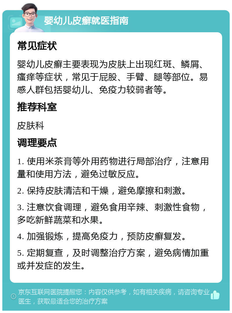 婴幼儿皮癣就医指南 常见症状 婴幼儿皮癣主要表现为皮肤上出现红斑、鳞屑、瘙痒等症状，常见于屁股、手臂、腿等部位。易感人群包括婴幼儿、免疫力较弱者等。 推荐科室 皮肤科 调理要点 1. 使用米茶膏等外用药物进行局部治疗，注意用量和使用方法，避免过敏反应。 2. 保持皮肤清洁和干燥，避免摩擦和刺激。 3. 注意饮食调理，避免食用辛辣、刺激性食物，多吃新鲜蔬菜和水果。 4. 加强锻炼，提高免疫力，预防皮癣复发。 5. 定期复查，及时调整治疗方案，避免病情加重或并发症的发生。