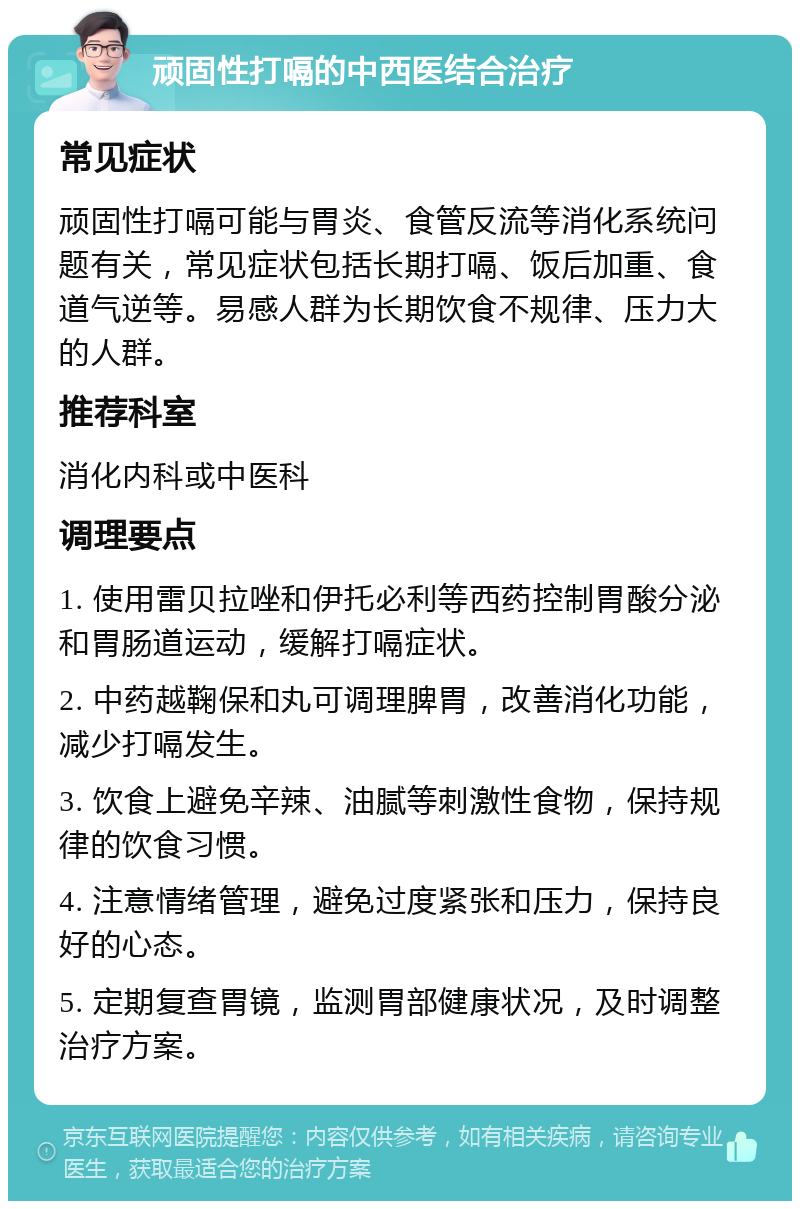 顽固性打嗝的中西医结合治疗 常见症状 顽固性打嗝可能与胃炎、食管反流等消化系统问题有关，常见症状包括长期打嗝、饭后加重、食道气逆等。易感人群为长期饮食不规律、压力大的人群。 推荐科室 消化内科或中医科 调理要点 1. 使用雷贝拉唑和伊托必利等西药控制胃酸分泌和胃肠道运动，缓解打嗝症状。 2. 中药越鞠保和丸可调理脾胃，改善消化功能，减少打嗝发生。 3. 饮食上避免辛辣、油腻等刺激性食物，保持规律的饮食习惯。 4. 注意情绪管理，避免过度紧张和压力，保持良好的心态。 5. 定期复查胃镜，监测胃部健康状况，及时调整治疗方案。