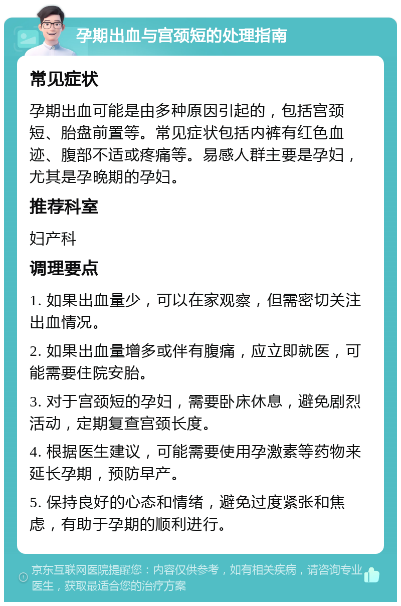 孕期出血与宫颈短的处理指南 常见症状 孕期出血可能是由多种原因引起的，包括宫颈短、胎盘前置等。常见症状包括内裤有红色血迹、腹部不适或疼痛等。易感人群主要是孕妇，尤其是孕晚期的孕妇。 推荐科室 妇产科 调理要点 1. 如果出血量少，可以在家观察，但需密切关注出血情况。 2. 如果出血量增多或伴有腹痛，应立即就医，可能需要住院安胎。 3. 对于宫颈短的孕妇，需要卧床休息，避免剧烈活动，定期复查宫颈长度。 4. 根据医生建议，可能需要使用孕激素等药物来延长孕期，预防早产。 5. 保持良好的心态和情绪，避免过度紧张和焦虑，有助于孕期的顺利进行。