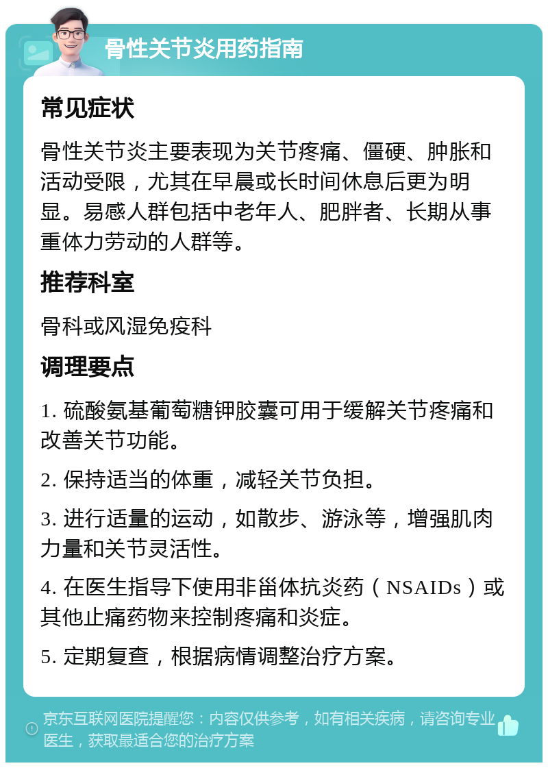 骨性关节炎用药指南 常见症状 骨性关节炎主要表现为关节疼痛、僵硬、肿胀和活动受限，尤其在早晨或长时间休息后更为明显。易感人群包括中老年人、肥胖者、长期从事重体力劳动的人群等。 推荐科室 骨科或风湿免疫科 调理要点 1. 硫酸氨基葡萄糖钾胶囊可用于缓解关节疼痛和改善关节功能。 2. 保持适当的体重，减轻关节负担。 3. 进行适量的运动，如散步、游泳等，增强肌肉力量和关节灵活性。 4. 在医生指导下使用非甾体抗炎药（NSAIDs）或其他止痛药物来控制疼痛和炎症。 5. 定期复查，根据病情调整治疗方案。