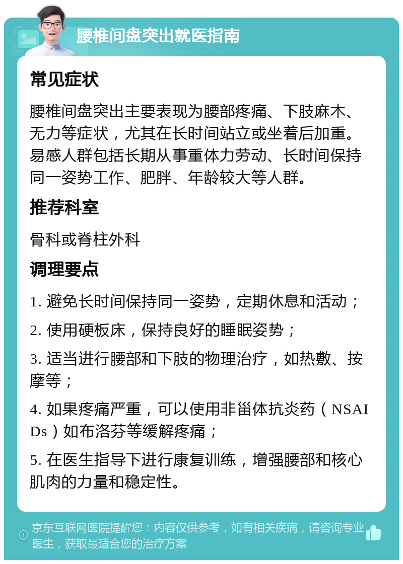 腰椎间盘突出就医指南 常见症状 腰椎间盘突出主要表现为腰部疼痛、下肢麻木、无力等症状，尤其在长时间站立或坐着后加重。易感人群包括长期从事重体力劳动、长时间保持同一姿势工作、肥胖、年龄较大等人群。 推荐科室 骨科或脊柱外科 调理要点 1. 避免长时间保持同一姿势，定期休息和活动； 2. 使用硬板床，保持良好的睡眠姿势； 3. 适当进行腰部和下肢的物理治疗，如热敷、按摩等； 4. 如果疼痛严重，可以使用非甾体抗炎药（NSAIDs）如布洛芬等缓解疼痛； 5. 在医生指导下进行康复训练，增强腰部和核心肌肉的力量和稳定性。