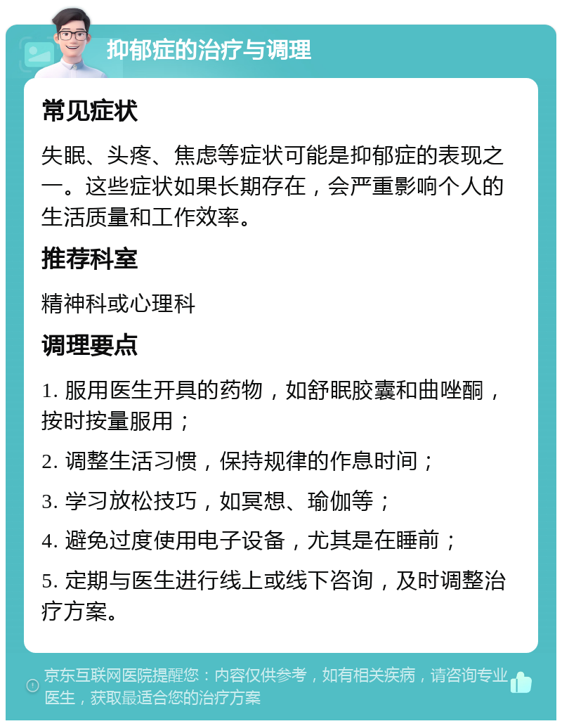 抑郁症的治疗与调理 常见症状 失眠、头疼、焦虑等症状可能是抑郁症的表现之一。这些症状如果长期存在，会严重影响个人的生活质量和工作效率。 推荐科室 精神科或心理科 调理要点 1. 服用医生开具的药物，如舒眠胶囊和曲唑酮，按时按量服用； 2. 调整生活习惯，保持规律的作息时间； 3. 学习放松技巧，如冥想、瑜伽等； 4. 避免过度使用电子设备，尤其是在睡前； 5. 定期与医生进行线上或线下咨询，及时调整治疗方案。