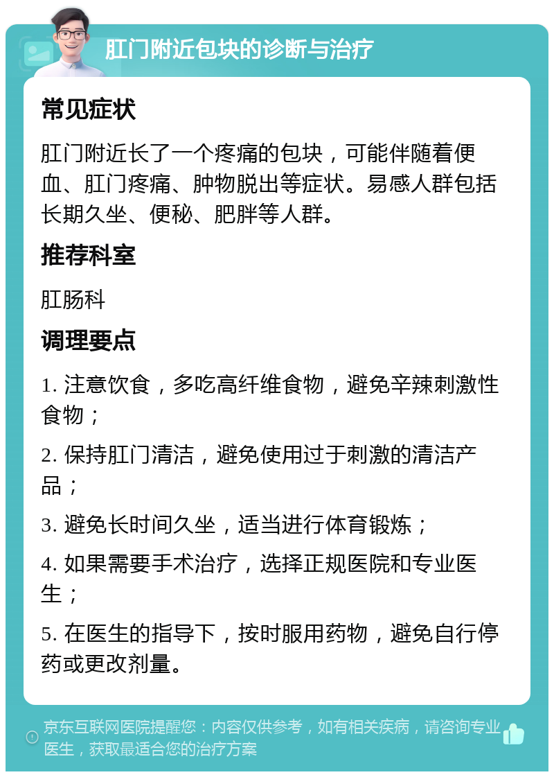 肛门附近包块的诊断与治疗 常见症状 肛门附近长了一个疼痛的包块，可能伴随着便血、肛门疼痛、肿物脱出等症状。易感人群包括长期久坐、便秘、肥胖等人群。 推荐科室 肛肠科 调理要点 1. 注意饮食，多吃高纤维食物，避免辛辣刺激性食物； 2. 保持肛门清洁，避免使用过于刺激的清洁产品； 3. 避免长时间久坐，适当进行体育锻炼； 4. 如果需要手术治疗，选择正规医院和专业医生； 5. 在医生的指导下，按时服用药物，避免自行停药或更改剂量。