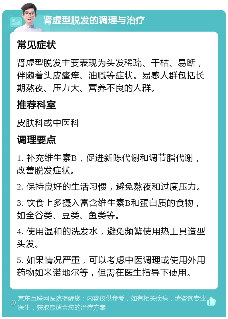 肾虚型脱发的调理与治疗 常见症状 肾虚型脱发主要表现为头发稀疏、干枯、易断，伴随着头皮瘙痒、油腻等症状。易感人群包括长期熬夜、压力大、营养不良的人群。 推荐科室 皮肤科或中医科 调理要点 1. 补充维生素B，促进新陈代谢和调节脂代谢，改善脱发症状。 2. 保持良好的生活习惯，避免熬夜和过度压力。 3. 饮食上多摄入富含维生素B和蛋白质的食物，如全谷类、豆类、鱼类等。 4. 使用温和的洗发水，避免频繁使用热工具造型头发。 5. 如果情况严重，可以考虑中医调理或使用外用药物如米诺地尔等，但需在医生指导下使用。