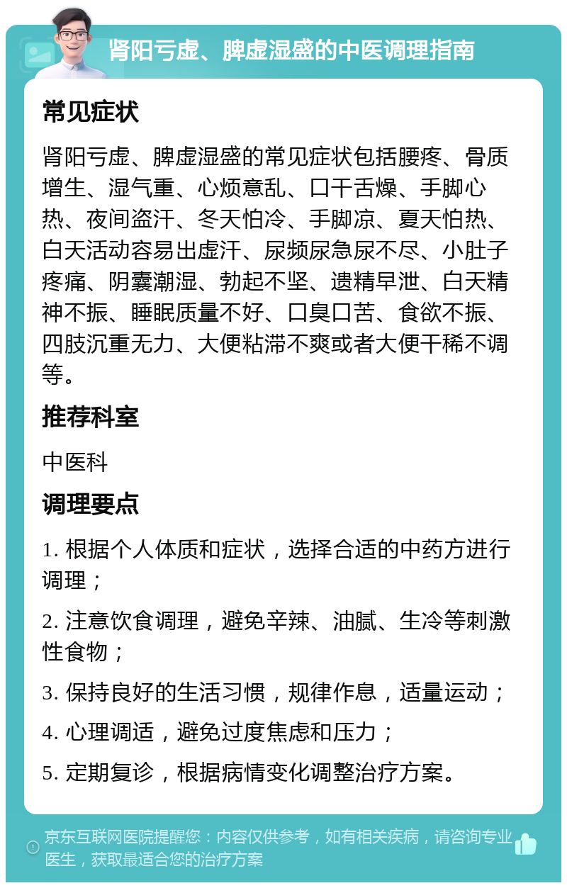 肾阳亏虚、脾虚湿盛的中医调理指南 常见症状 肾阳亏虚、脾虚湿盛的常见症状包括腰疼、骨质增生、湿气重、心烦意乱、口干舌燥、手脚心热、夜间盗汗、冬天怕冷、手脚凉、夏天怕热、白天活动容易出虚汗、尿频尿急尿不尽、小肚子疼痛、阴囊潮湿、勃起不坚、遗精早泄、白天精神不振、睡眠质量不好、口臭口苦、食欲不振、四肢沉重无力、大便粘滞不爽或者大便干稀不调等。 推荐科室 中医科 调理要点 1. 根据个人体质和症状，选择合适的中药方进行调理； 2. 注意饮食调理，避免辛辣、油腻、生冷等刺激性食物； 3. 保持良好的生活习惯，规律作息，适量运动； 4. 心理调适，避免过度焦虑和压力； 5. 定期复诊，根据病情变化调整治疗方案。