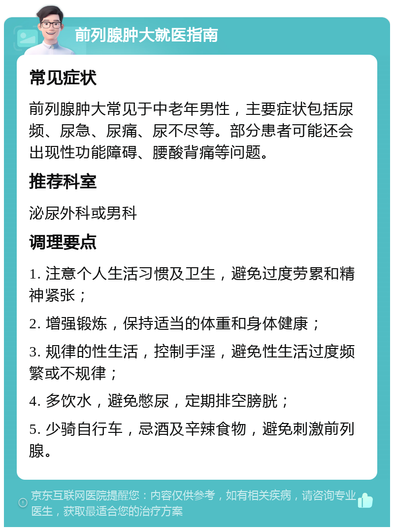 前列腺肿大就医指南 常见症状 前列腺肿大常见于中老年男性，主要症状包括尿频、尿急、尿痛、尿不尽等。部分患者可能还会出现性功能障碍、腰酸背痛等问题。 推荐科室 泌尿外科或男科 调理要点 1. 注意个人生活习惯及卫生，避免过度劳累和精神紧张； 2. 增强锻炼，保持适当的体重和身体健康； 3. 规律的性生活，控制手淫，避免性生活过度频繁或不规律； 4. 多饮水，避免憋尿，定期排空膀胱； 5. 少骑自行车，忌酒及辛辣食物，避免刺激前列腺。