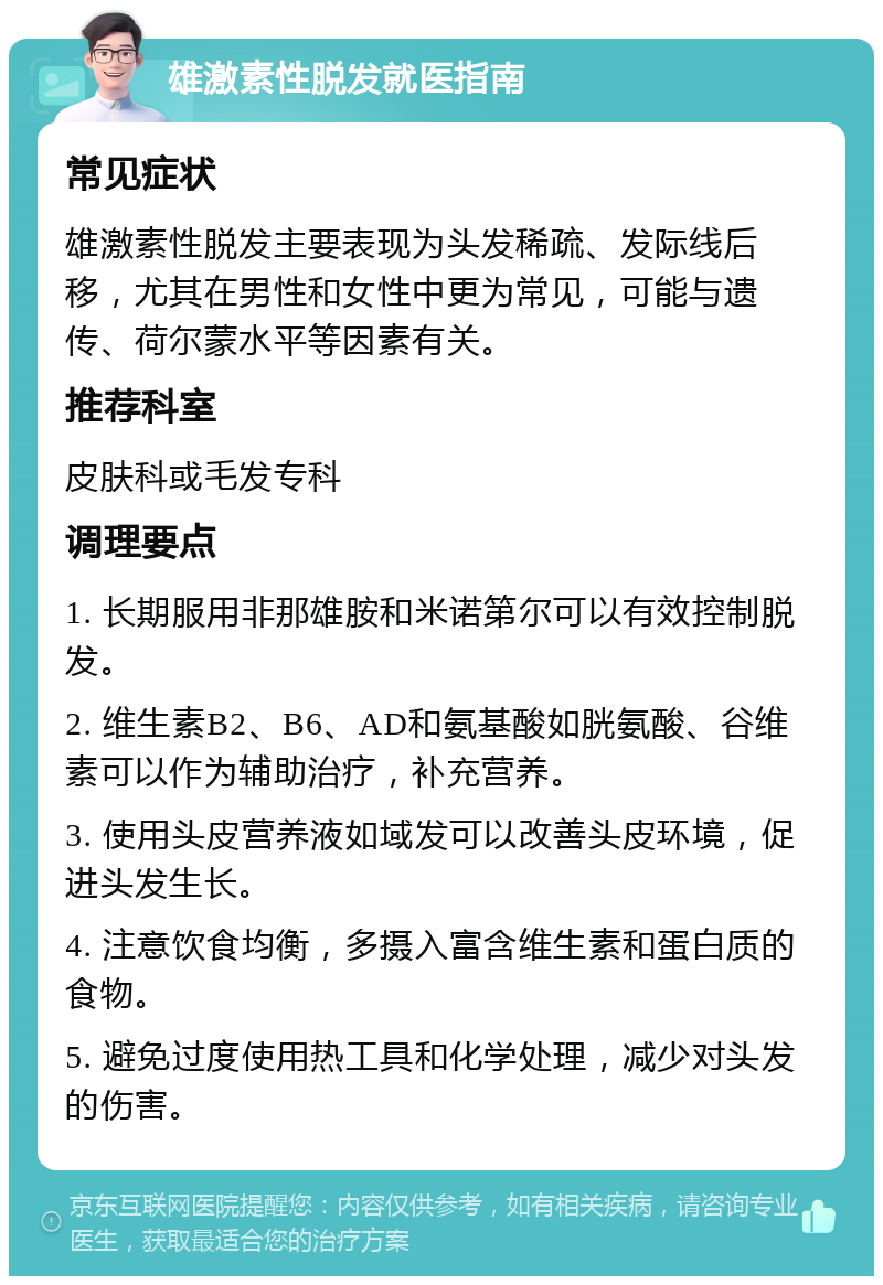 雄激素性脱发就医指南 常见症状 雄激素性脱发主要表现为头发稀疏、发际线后移，尤其在男性和女性中更为常见，可能与遗传、荷尔蒙水平等因素有关。 推荐科室 皮肤科或毛发专科 调理要点 1. 长期服用非那雄胺和米诺第尔可以有效控制脱发。 2. 维生素B2、B6、AD和氨基酸如胱氨酸、谷维素可以作为辅助治疗，补充营养。 3. 使用头皮营养液如域发可以改善头皮环境，促进头发生长。 4. 注意饮食均衡，多摄入富含维生素和蛋白质的食物。 5. 避免过度使用热工具和化学处理，减少对头发的伤害。