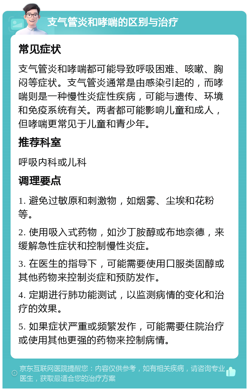 支气管炎和哮喘的区别与治疗 常见症状 支气管炎和哮喘都可能导致呼吸困难、咳嗽、胸闷等症状。支气管炎通常是由感染引起的，而哮喘则是一种慢性炎症性疾病，可能与遗传、环境和免疫系统有关。两者都可能影响儿童和成人，但哮喘更常见于儿童和青少年。 推荐科室 呼吸内科或儿科 调理要点 1. 避免过敏原和刺激物，如烟雾、尘埃和花粉等。 2. 使用吸入式药物，如沙丁胺醇或布地奈德，来缓解急性症状和控制慢性炎症。 3. 在医生的指导下，可能需要使用口服类固醇或其他药物来控制炎症和预防发作。 4. 定期进行肺功能测试，以监测病情的变化和治疗的效果。 5. 如果症状严重或频繁发作，可能需要住院治疗或使用其他更强的药物来控制病情。