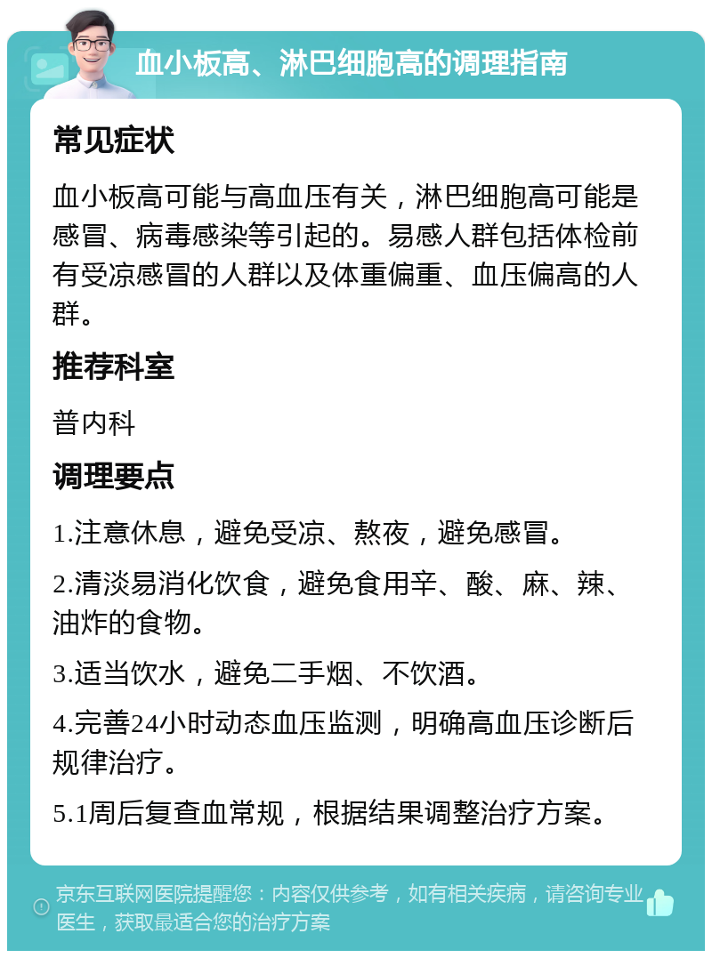 血小板高、淋巴细胞高的调理指南 常见症状 血小板高可能与高血压有关，淋巴细胞高可能是感冒、病毒感染等引起的。易感人群包括体检前有受凉感冒的人群以及体重偏重、血压偏高的人群。 推荐科室 普内科 调理要点 1.注意休息，避免受凉、熬夜，避免感冒。 2.清淡易消化饮食，避免食用辛、酸、麻、辣、油炸的食物。 3.适当饮水，避免二手烟、不饮酒。 4.完善24小时动态血压监测，明确高血压诊断后规律治疗。 5.1周后复查血常规，根据结果调整治疗方案。