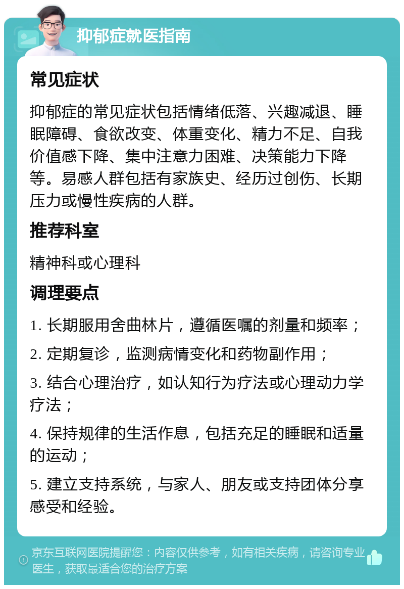 抑郁症就医指南 常见症状 抑郁症的常见症状包括情绪低落、兴趣减退、睡眠障碍、食欲改变、体重变化、精力不足、自我价值感下降、集中注意力困难、决策能力下降等。易感人群包括有家族史、经历过创伤、长期压力或慢性疾病的人群。 推荐科室 精神科或心理科 调理要点 1. 长期服用舍曲林片，遵循医嘱的剂量和频率； 2. 定期复诊，监测病情变化和药物副作用； 3. 结合心理治疗，如认知行为疗法或心理动力学疗法； 4. 保持规律的生活作息，包括充足的睡眠和适量的运动； 5. 建立支持系统，与家人、朋友或支持团体分享感受和经验。