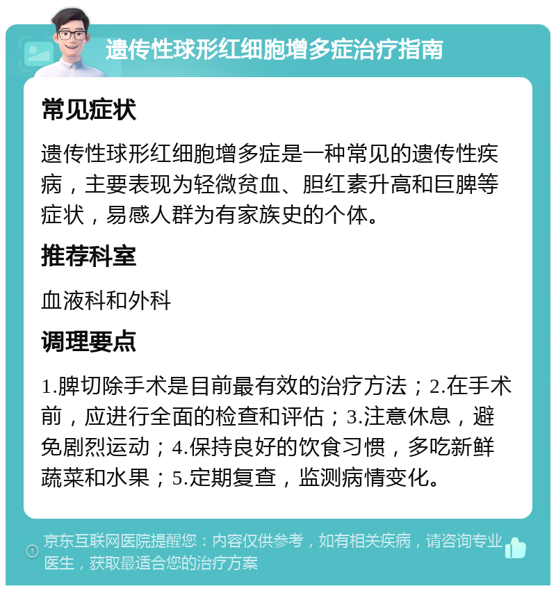 遗传性球形红细胞增多症治疗指南 常见症状 遗传性球形红细胞增多症是一种常见的遗传性疾病，主要表现为轻微贫血、胆红素升高和巨脾等症状，易感人群为有家族史的个体。 推荐科室 血液科和外科 调理要点 1.脾切除手术是目前最有效的治疗方法；2.在手术前，应进行全面的检查和评估；3.注意休息，避免剧烈运动；4.保持良好的饮食习惯，多吃新鲜蔬菜和水果；5.定期复查，监测病情变化。