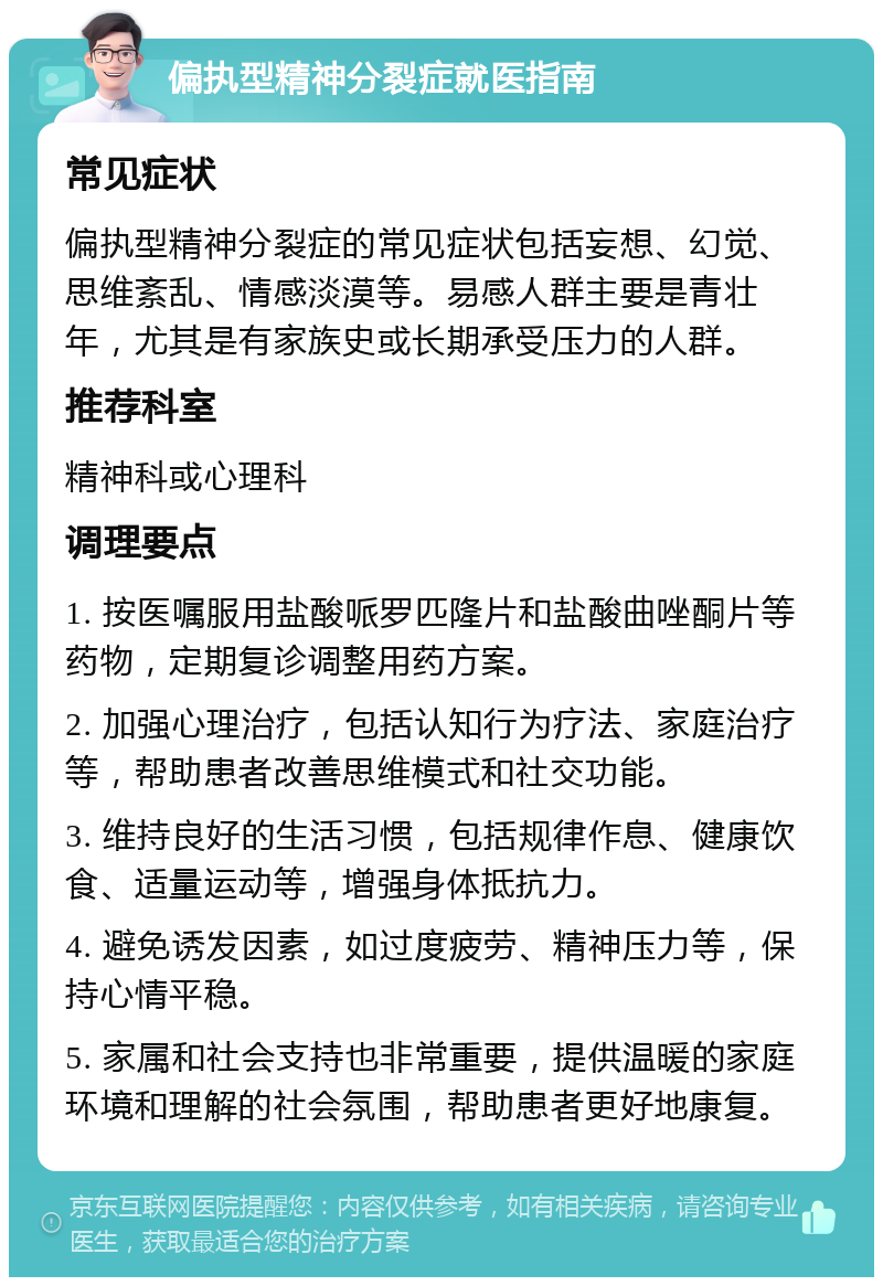 偏执型精神分裂症就医指南 常见症状 偏执型精神分裂症的常见症状包括妄想、幻觉、思维紊乱、情感淡漠等。易感人群主要是青壮年，尤其是有家族史或长期承受压力的人群。 推荐科室 精神科或心理科 调理要点 1. 按医嘱服用盐酸哌罗匹隆片和盐酸曲唑酮片等药物，定期复诊调整用药方案。 2. 加强心理治疗，包括认知行为疗法、家庭治疗等，帮助患者改善思维模式和社交功能。 3. 维持良好的生活习惯，包括规律作息、健康饮食、适量运动等，增强身体抵抗力。 4. 避免诱发因素，如过度疲劳、精神压力等，保持心情平稳。 5. 家属和社会支持也非常重要，提供温暖的家庭环境和理解的社会氛围，帮助患者更好地康复。