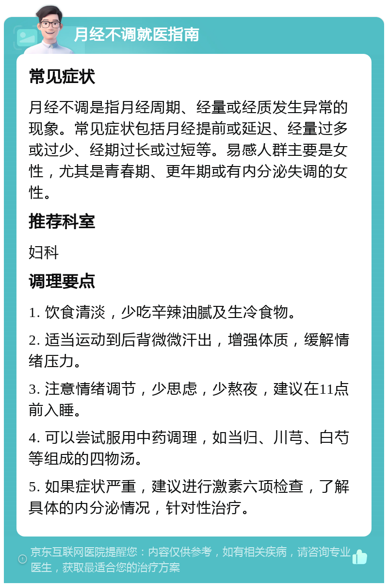 月经不调就医指南 常见症状 月经不调是指月经周期、经量或经质发生异常的现象。常见症状包括月经提前或延迟、经量过多或过少、经期过长或过短等。易感人群主要是女性，尤其是青春期、更年期或有内分泌失调的女性。 推荐科室 妇科 调理要点 1. 饮食清淡，少吃辛辣油腻及生冷食物。 2. 适当运动到后背微微汗出，增强体质，缓解情绪压力。 3. 注意情绪调节，少思虑，少熬夜，建议在11点前入睡。 4. 可以尝试服用中药调理，如当归、川芎、白芍等组成的四物汤。 5. 如果症状严重，建议进行激素六项检查，了解具体的内分泌情况，针对性治疗。