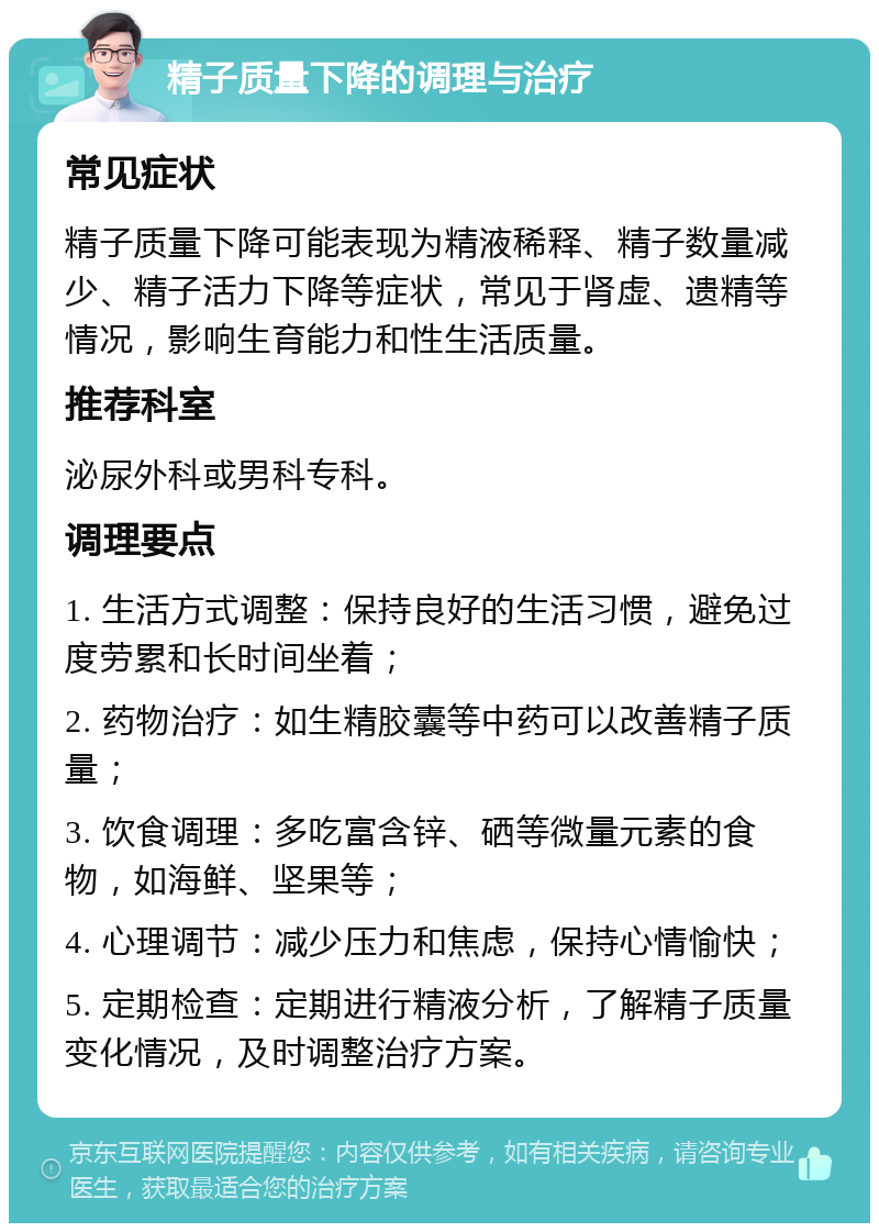 精子质量下降的调理与治疗 常见症状 精子质量下降可能表现为精液稀释、精子数量减少、精子活力下降等症状，常见于肾虚、遗精等情况，影响生育能力和性生活质量。 推荐科室 泌尿外科或男科专科。 调理要点 1. 生活方式调整：保持良好的生活习惯，避免过度劳累和长时间坐着； 2. 药物治疗：如生精胶囊等中药可以改善精子质量； 3. 饮食调理：多吃富含锌、硒等微量元素的食物，如海鲜、坚果等； 4. 心理调节：减少压力和焦虑，保持心情愉快； 5. 定期检查：定期进行精液分析，了解精子质量变化情况，及时调整治疗方案。