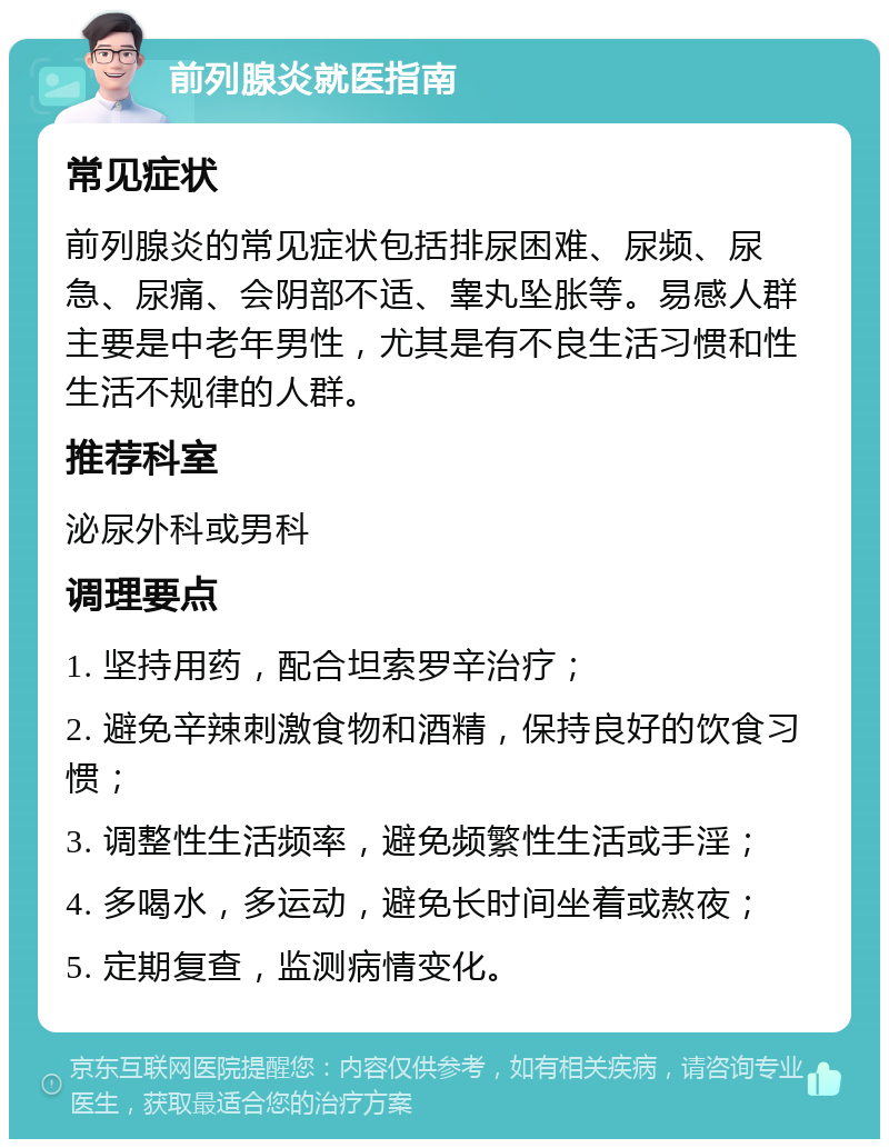 前列腺炎就医指南 常见症状 前列腺炎的常见症状包括排尿困难、尿频、尿急、尿痛、会阴部不适、睾丸坠胀等。易感人群主要是中老年男性，尤其是有不良生活习惯和性生活不规律的人群。 推荐科室 泌尿外科或男科 调理要点 1. 坚持用药，配合坦索罗辛治疗； 2. 避免辛辣刺激食物和酒精，保持良好的饮食习惯； 3. 调整性生活频率，避免频繁性生活或手淫； 4. 多喝水，多运动，避免长时间坐着或熬夜； 5. 定期复查，监测病情变化。