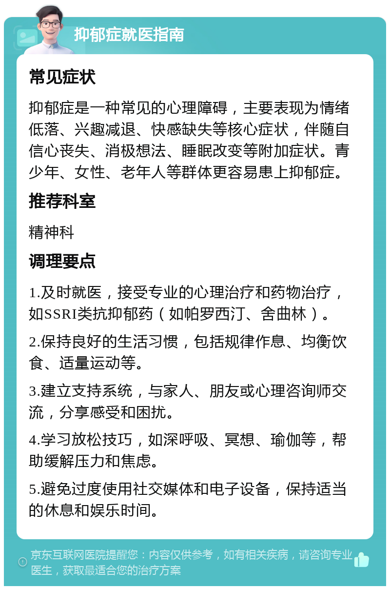 抑郁症就医指南 常见症状 抑郁症是一种常见的心理障碍，主要表现为情绪低落、兴趣减退、快感缺失等核心症状，伴随自信心丧失、消极想法、睡眠改变等附加症状。青少年、女性、老年人等群体更容易患上抑郁症。 推荐科室 精神科 调理要点 1.及时就医，接受专业的心理治疗和药物治疗，如SSRI类抗抑郁药（如帕罗西汀、舍曲林）。 2.保持良好的生活习惯，包括规律作息、均衡饮食、适量运动等。 3.建立支持系统，与家人、朋友或心理咨询师交流，分享感受和困扰。 4.学习放松技巧，如深呼吸、冥想、瑜伽等，帮助缓解压力和焦虑。 5.避免过度使用社交媒体和电子设备，保持适当的休息和娱乐时间。