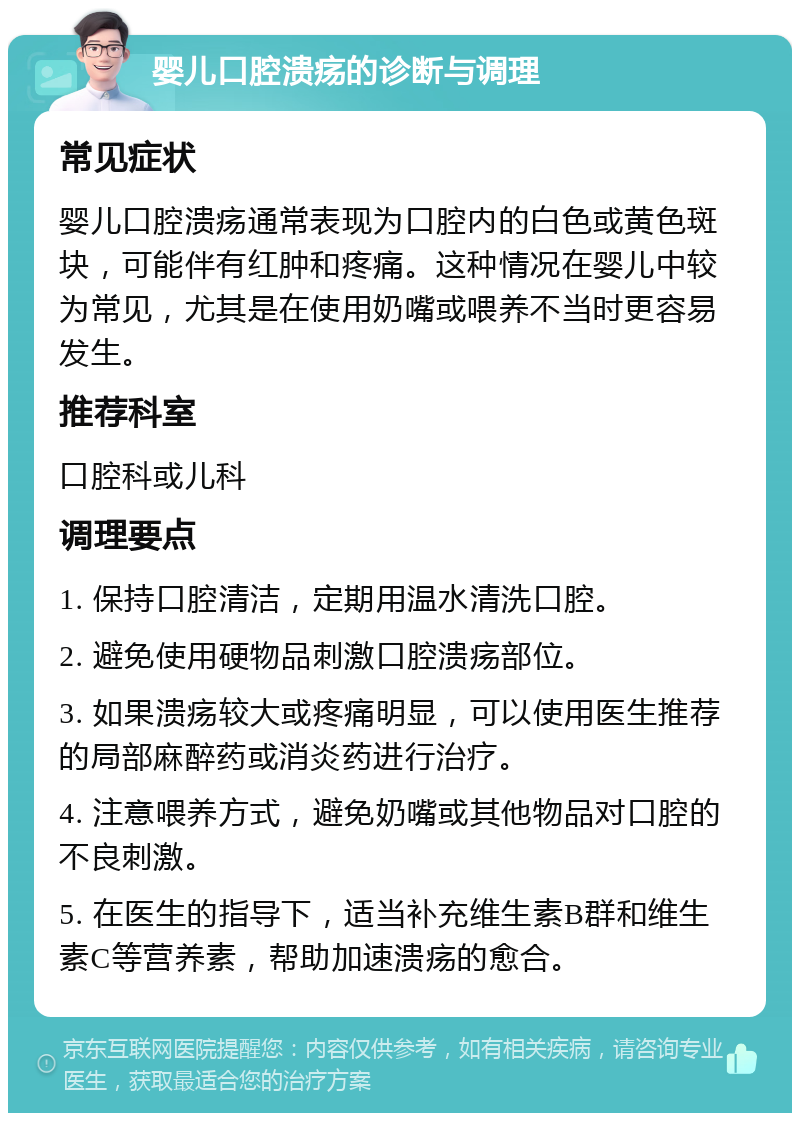 婴儿口腔溃疡的诊断与调理 常见症状 婴儿口腔溃疡通常表现为口腔内的白色或黄色斑块，可能伴有红肿和疼痛。这种情况在婴儿中较为常见，尤其是在使用奶嘴或喂养不当时更容易发生。 推荐科室 口腔科或儿科 调理要点 1. 保持口腔清洁，定期用温水清洗口腔。 2. 避免使用硬物品刺激口腔溃疡部位。 3. 如果溃疡较大或疼痛明显，可以使用医生推荐的局部麻醉药或消炎药进行治疗。 4. 注意喂养方式，避免奶嘴或其他物品对口腔的不良刺激。 5. 在医生的指导下，适当补充维生素B群和维生素C等营养素，帮助加速溃疡的愈合。