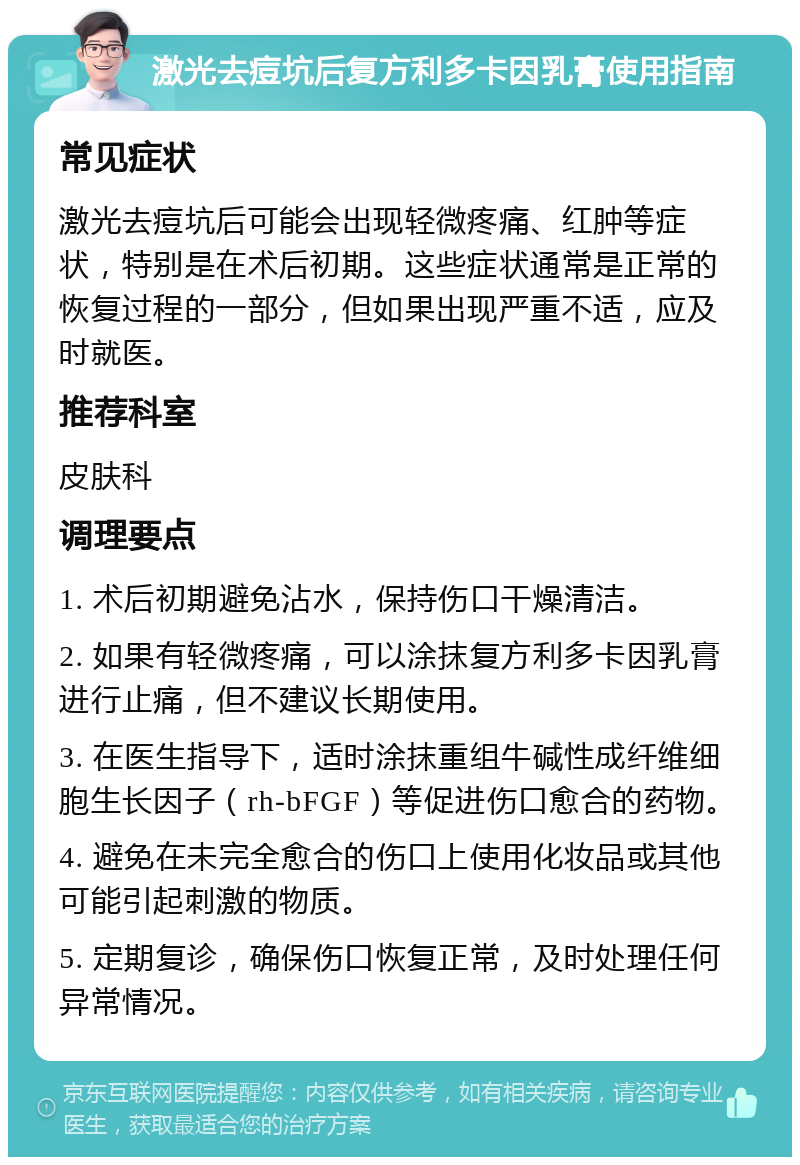 激光去痘坑后复方利多卡因乳膏使用指南 常见症状 激光去痘坑后可能会出现轻微疼痛、红肿等症状，特别是在术后初期。这些症状通常是正常的恢复过程的一部分，但如果出现严重不适，应及时就医。 推荐科室 皮肤科 调理要点 1. 术后初期避免沾水，保持伤口干燥清洁。 2. 如果有轻微疼痛，可以涂抹复方利多卡因乳膏进行止痛，但不建议长期使用。 3. 在医生指导下，适时涂抹重组牛碱性成纤维细胞生长因子（rh-bFGF）等促进伤口愈合的药物。 4. 避免在未完全愈合的伤口上使用化妆品或其他可能引起刺激的物质。 5. 定期复诊，确保伤口恢复正常，及时处理任何异常情况。