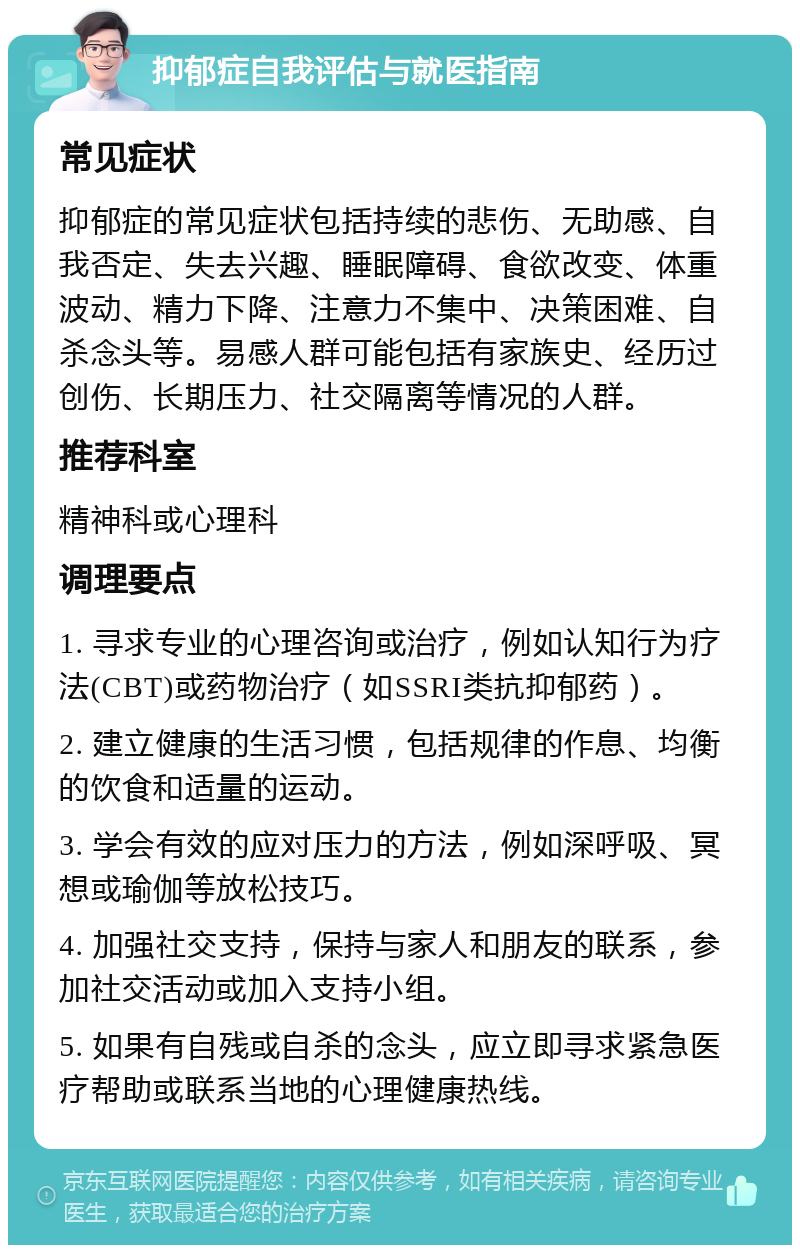 抑郁症自我评估与就医指南 常见症状 抑郁症的常见症状包括持续的悲伤、无助感、自我否定、失去兴趣、睡眠障碍、食欲改变、体重波动、精力下降、注意力不集中、决策困难、自杀念头等。易感人群可能包括有家族史、经历过创伤、长期压力、社交隔离等情况的人群。 推荐科室 精神科或心理科 调理要点 1. 寻求专业的心理咨询或治疗，例如认知行为疗法(CBT)或药物治疗（如SSRI类抗抑郁药）。 2. 建立健康的生活习惯，包括规律的作息、均衡的饮食和适量的运动。 3. 学会有效的应对压力的方法，例如深呼吸、冥想或瑜伽等放松技巧。 4. 加强社交支持，保持与家人和朋友的联系，参加社交活动或加入支持小组。 5. 如果有自残或自杀的念头，应立即寻求紧急医疗帮助或联系当地的心理健康热线。