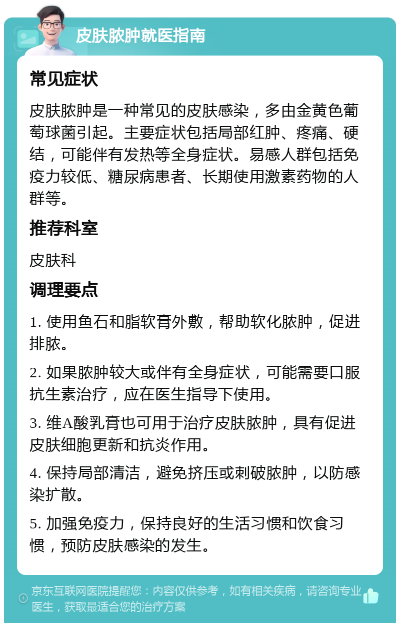 皮肤脓肿就医指南 常见症状 皮肤脓肿是一种常见的皮肤感染，多由金黄色葡萄球菌引起。主要症状包括局部红肿、疼痛、硬结，可能伴有发热等全身症状。易感人群包括免疫力较低、糖尿病患者、长期使用激素药物的人群等。 推荐科室 皮肤科 调理要点 1. 使用鱼石和脂软膏外敷，帮助软化脓肿，促进排脓。 2. 如果脓肿较大或伴有全身症状，可能需要口服抗生素治疗，应在医生指导下使用。 3. 维A酸乳膏也可用于治疗皮肤脓肿，具有促进皮肤细胞更新和抗炎作用。 4. 保持局部清洁，避免挤压或刺破脓肿，以防感染扩散。 5. 加强免疫力，保持良好的生活习惯和饮食习惯，预防皮肤感染的发生。