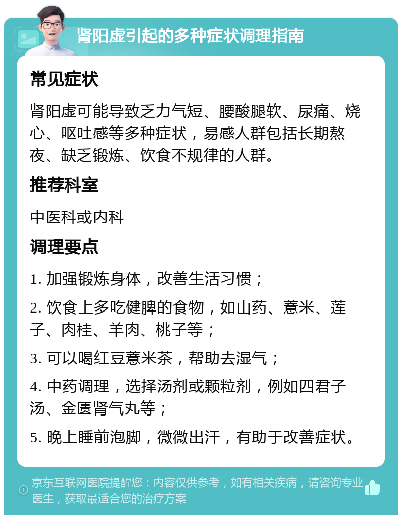 肾阳虚引起的多种症状调理指南 常见症状 肾阳虚可能导致乏力气短、腰酸腿软、尿痛、烧心、呕吐感等多种症状，易感人群包括长期熬夜、缺乏锻炼、饮食不规律的人群。 推荐科室 中医科或内科 调理要点 1. 加强锻炼身体，改善生活习惯； 2. 饮食上多吃健脾的食物，如山药、薏米、莲子、肉桂、羊肉、桃子等； 3. 可以喝红豆薏米茶，帮助去湿气； 4. 中药调理，选择汤剂或颗粒剂，例如四君子汤、金匮肾气丸等； 5. 晚上睡前泡脚，微微出汗，有助于改善症状。