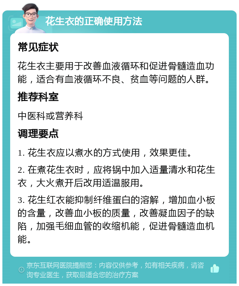 花生衣的正确使用方法 常见症状 花生衣主要用于改善血液循环和促进骨髓造血功能，适合有血液循环不良、贫血等问题的人群。 推荐科室 中医科或营养科 调理要点 1. 花生衣应以煮水的方式使用，效果更佳。 2. 在煮花生衣时，应将锅中加入适量清水和花生衣，大火煮开后改用适温服用。 3. 花生红衣能抑制纤维蛋白的溶解，增加血小板的含量，改善血小板的质量，改善凝血因子的缺陷，加强毛细血管的收缩机能，促进骨髓造血机能。