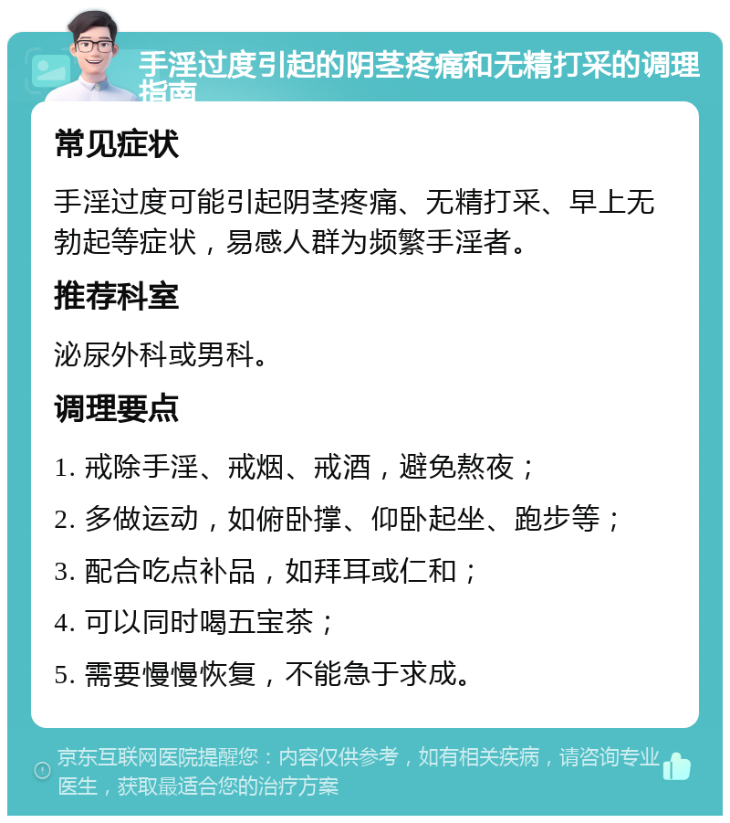 手淫过度引起的阴茎疼痛和无精打采的调理指南 常见症状 手淫过度可能引起阴茎疼痛、无精打采、早上无勃起等症状，易感人群为频繁手淫者。 推荐科室 泌尿外科或男科。 调理要点 1. 戒除手淫、戒烟、戒酒，避免熬夜； 2. 多做运动，如俯卧撑、仰卧起坐、跑步等； 3. 配合吃点补品，如拜耳或仁和； 4. 可以同时喝五宝茶； 5. 需要慢慢恢复，不能急于求成。