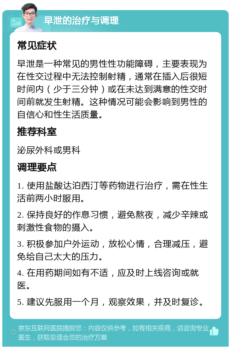 早泄的治疗与调理 常见症状 早泄是一种常见的男性性功能障碍，主要表现为在性交过程中无法控制射精，通常在插入后很短时间内（少于三分钟）或在未达到满意的性交时间前就发生射精。这种情况可能会影响到男性的自信心和性生活质量。 推荐科室 泌尿外科或男科 调理要点 1. 使用盐酸达泊西汀等药物进行治疗，需在性生活前两小时服用。 2. 保持良好的作息习惯，避免熬夜，减少辛辣或刺激性食物的摄入。 3. 积极参加户外运动，放松心情，合理减压，避免给自己太大的压力。 4. 在用药期间如有不适，应及时上线咨询或就医。 5. 建议先服用一个月，观察效果，并及时复诊。