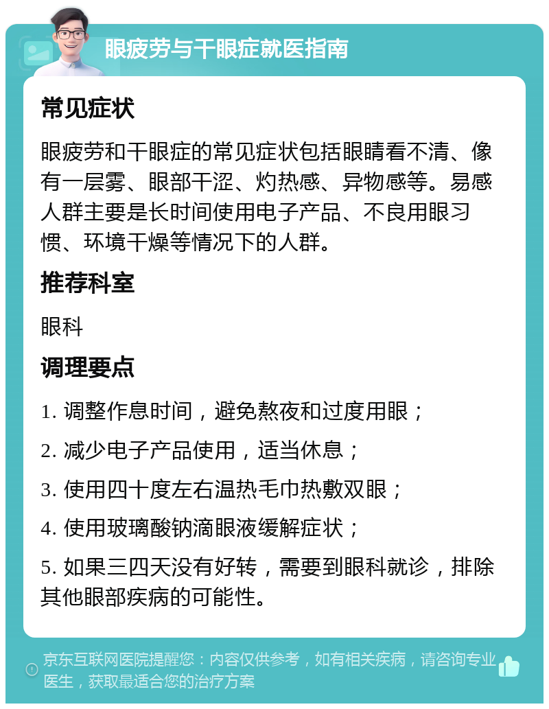 眼疲劳与干眼症就医指南 常见症状 眼疲劳和干眼症的常见症状包括眼睛看不清、像有一层雾、眼部干涩、灼热感、异物感等。易感人群主要是长时间使用电子产品、不良用眼习惯、环境干燥等情况下的人群。 推荐科室 眼科 调理要点 1. 调整作息时间，避免熬夜和过度用眼； 2. 减少电子产品使用，适当休息； 3. 使用四十度左右温热毛巾热敷双眼； 4. 使用玻璃酸钠滴眼液缓解症状； 5. 如果三四天没有好转，需要到眼科就诊，排除其他眼部疾病的可能性。