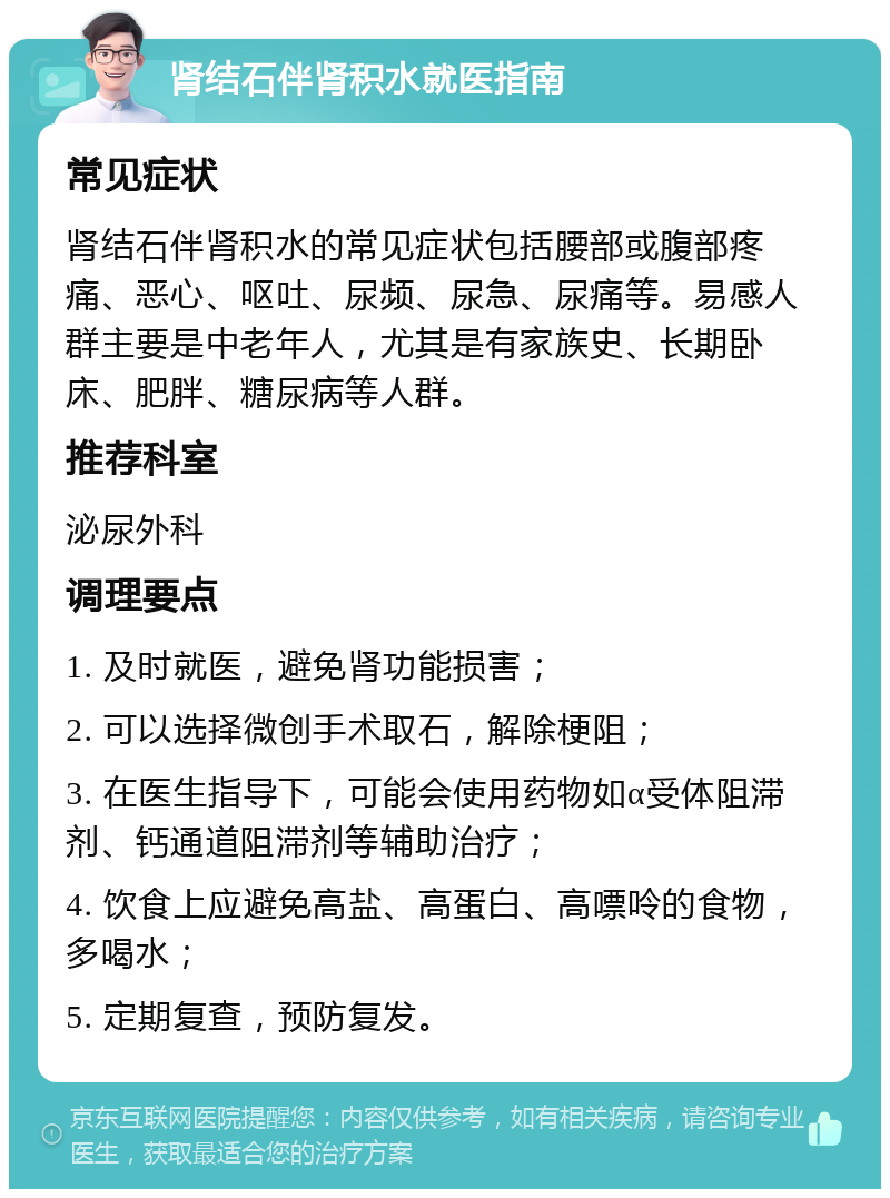 肾结石伴肾积水就医指南 常见症状 肾结石伴肾积水的常见症状包括腰部或腹部疼痛、恶心、呕吐、尿频、尿急、尿痛等。易感人群主要是中老年人，尤其是有家族史、长期卧床、肥胖、糖尿病等人群。 推荐科室 泌尿外科 调理要点 1. 及时就医，避免肾功能损害； 2. 可以选择微创手术取石，解除梗阻； 3. 在医生指导下，可能会使用药物如α受体阻滞剂、钙通道阻滞剂等辅助治疗； 4. 饮食上应避免高盐、高蛋白、高嘌呤的食物，多喝水； 5. 定期复查，预防复发。