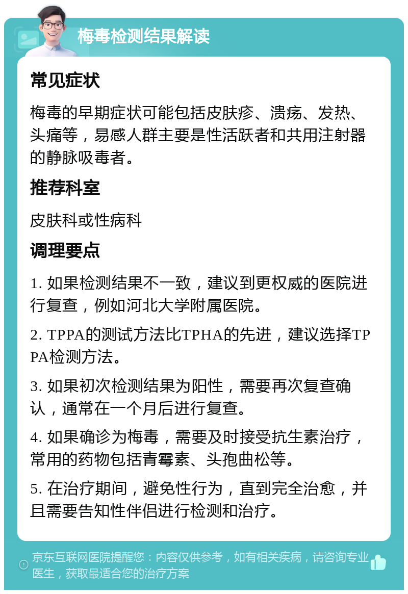 梅毒检测结果解读 常见症状 梅毒的早期症状可能包括皮肤疹、溃疡、发热、头痛等，易感人群主要是性活跃者和共用注射器的静脉吸毒者。 推荐科室 皮肤科或性病科 调理要点 1. 如果检测结果不一致，建议到更权威的医院进行复查，例如河北大学附属医院。 2. TPPA的测试方法比TPHA的先进，建议选择TPPA检测方法。 3. 如果初次检测结果为阳性，需要再次复查确认，通常在一个月后进行复查。 4. 如果确诊为梅毒，需要及时接受抗生素治疗，常用的药物包括青霉素、头孢曲松等。 5. 在治疗期间，避免性行为，直到完全治愈，并且需要告知性伴侣进行检测和治疗。