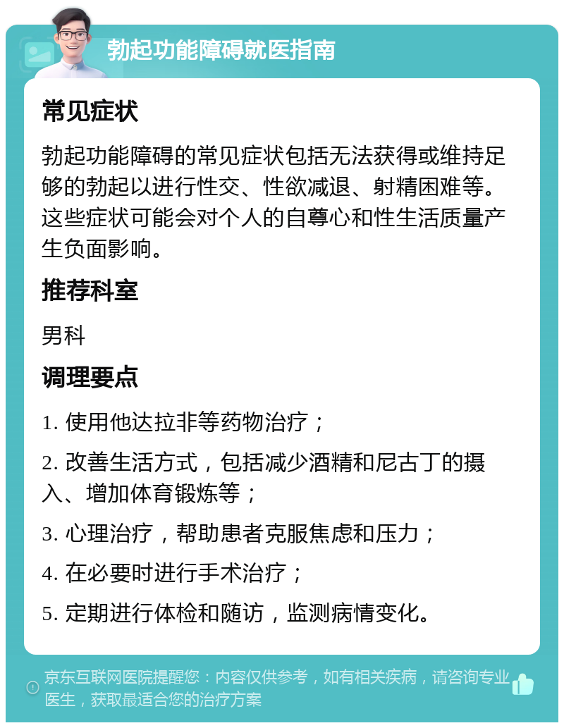 勃起功能障碍就医指南 常见症状 勃起功能障碍的常见症状包括无法获得或维持足够的勃起以进行性交、性欲减退、射精困难等。这些症状可能会对个人的自尊心和性生活质量产生负面影响。 推荐科室 男科 调理要点 1. 使用他达拉非等药物治疗； 2. 改善生活方式，包括减少酒精和尼古丁的摄入、增加体育锻炼等； 3. 心理治疗，帮助患者克服焦虑和压力； 4. 在必要时进行手术治疗； 5. 定期进行体检和随访，监测病情变化。