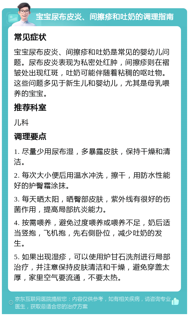 宝宝尿布皮炎、间擦疹和吐奶的调理指南 常见症状 宝宝尿布皮炎、间擦疹和吐奶是常见的婴幼儿问题。尿布皮炎表现为私密处红肿，间擦疹则在褶皱处出现红斑，吐奶可能伴随着粘稠的呕吐物。这些问题多见于新生儿和婴幼儿，尤其是母乳喂养的宝宝。 推荐科室 儿科 调理要点 1. 尽量少用尿布湿，多暴露皮肤，保持干燥和清洁。 2. 每次大小便后用温水冲洗，擦干，用防水性能好的护臀霜涂抹。 3. 每天晒太阳，晒臀部皮肤，紫外线有很好的伤菌作用，提高局部抗炎能力。 4. 按需喂养，避免过度喂养或喂养不足，奶后适当竖抱，飞机抱，先右侧卧位，减少吐奶的发生。 5. 如果出现湿疹，可以使用炉甘石洗剂进行局部治疗，并注意保持皮肤清洁和干燥，避免穿盖太厚，家里空气要流通，不要太热。