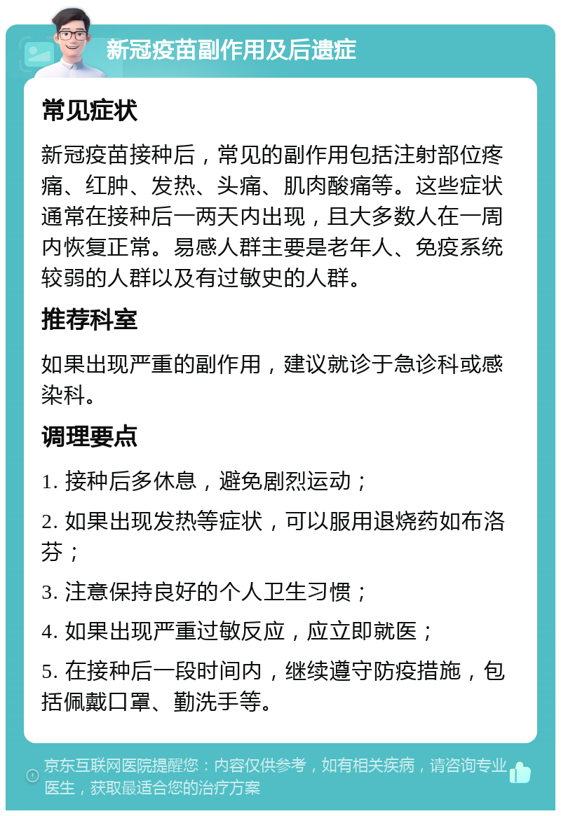 新冠疫苗副作用及后遗症 常见症状 新冠疫苗接种后，常见的副作用包括注射部位疼痛、红肿、发热、头痛、肌肉酸痛等。这些症状通常在接种后一两天内出现，且大多数人在一周内恢复正常。易感人群主要是老年人、免疫系统较弱的人群以及有过敏史的人群。 推荐科室 如果出现严重的副作用，建议就诊于急诊科或感染科。 调理要点 1. 接种后多休息，避免剧烈运动； 2. 如果出现发热等症状，可以服用退烧药如布洛芬； 3. 注意保持良好的个人卫生习惯； 4. 如果出现严重过敏反应，应立即就医； 5. 在接种后一段时间内，继续遵守防疫措施，包括佩戴口罩、勤洗手等。