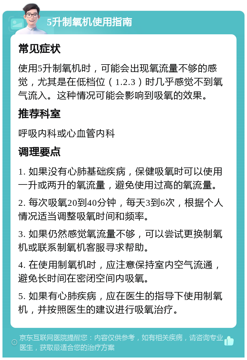 5升制氧机使用指南 常见症状 使用5升制氧机时，可能会出现氧流量不够的感觉，尤其是在低档位（1.2.3）时几乎感觉不到氧气流入。这种情况可能会影响到吸氧的效果。 推荐科室 呼吸内科或心血管内科 调理要点 1. 如果没有心肺基础疾病，保健吸氧时可以使用一升或两升的氧流量，避免使用过高的氧流量。 2. 每次吸氧20到40分钟，每天3到6次，根据个人情况适当调整吸氧时间和频率。 3. 如果仍然感觉氧流量不够，可以尝试更换制氧机或联系制氧机客服寻求帮助。 4. 在使用制氧机时，应注意保持室内空气流通，避免长时间在密闭空间内吸氧。 5. 如果有心肺疾病，应在医生的指导下使用制氧机，并按照医生的建议进行吸氧治疗。