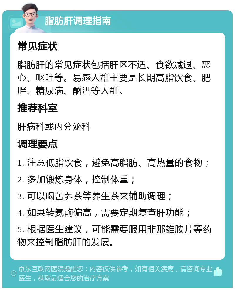 脂肪肝调理指南 常见症状 脂肪肝的常见症状包括肝区不适、食欲减退、恶心、呕吐等。易感人群主要是长期高脂饮食、肥胖、糖尿病、酗酒等人群。 推荐科室 肝病科或内分泌科 调理要点 1. 注意低脂饮食，避免高脂肪、高热量的食物； 2. 多加锻炼身体，控制体重； 3. 可以喝苦荞茶等养生茶来辅助调理； 4. 如果转氨酶偏高，需要定期复查肝功能； 5. 根据医生建议，可能需要服用非那雄胺片等药物来控制脂肪肝的发展。