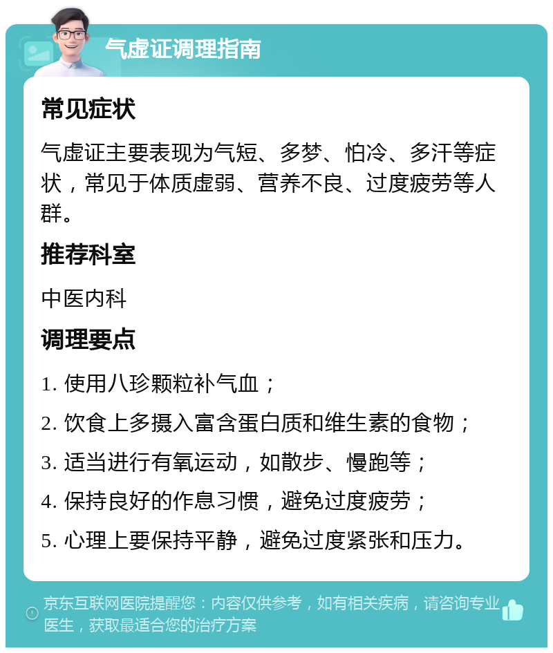 气虚证调理指南 常见症状 气虚证主要表现为气短、多梦、怕冷、多汗等症状，常见于体质虚弱、营养不良、过度疲劳等人群。 推荐科室 中医内科 调理要点 1. 使用八珍颗粒补气血； 2. 饮食上多摄入富含蛋白质和维生素的食物； 3. 适当进行有氧运动，如散步、慢跑等； 4. 保持良好的作息习惯，避免过度疲劳； 5. 心理上要保持平静，避免过度紧张和压力。