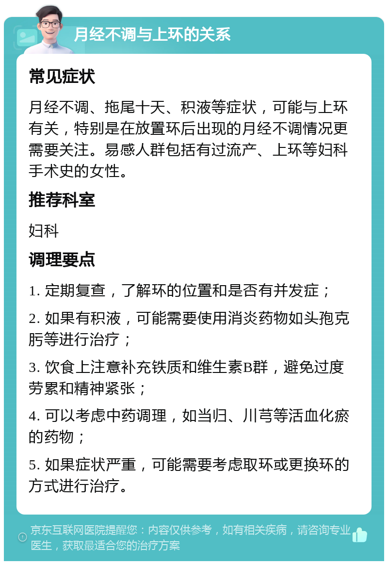 月经不调与上环的关系 常见症状 月经不调、拖尾十天、积液等症状，可能与上环有关，特别是在放置环后出现的月经不调情况更需要关注。易感人群包括有过流产、上环等妇科手术史的女性。 推荐科室 妇科 调理要点 1. 定期复查，了解环的位置和是否有并发症； 2. 如果有积液，可能需要使用消炎药物如头孢克肟等进行治疗； 3. 饮食上注意补充铁质和维生素B群，避免过度劳累和精神紧张； 4. 可以考虑中药调理，如当归、川芎等活血化瘀的药物； 5. 如果症状严重，可能需要考虑取环或更换环的方式进行治疗。