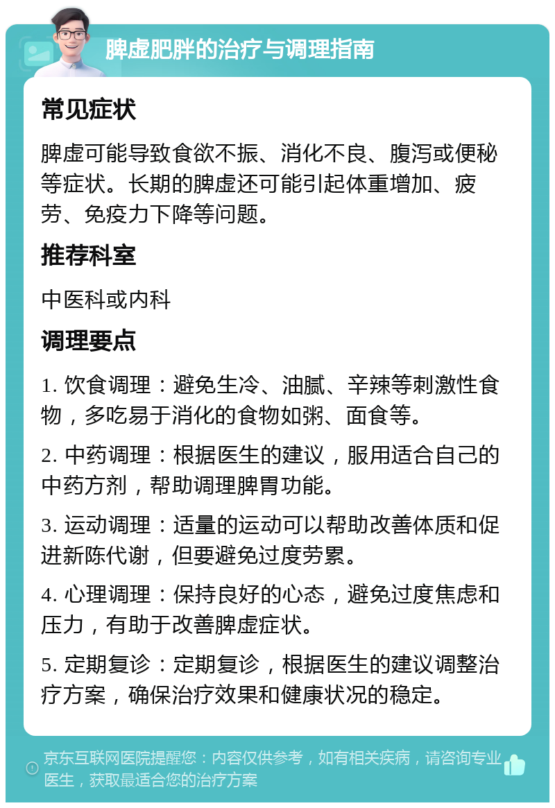 脾虚肥胖的治疗与调理指南 常见症状 脾虚可能导致食欲不振、消化不良、腹泻或便秘等症状。长期的脾虚还可能引起体重增加、疲劳、免疫力下降等问题。 推荐科室 中医科或内科 调理要点 1. 饮食调理：避免生冷、油腻、辛辣等刺激性食物，多吃易于消化的食物如粥、面食等。 2. 中药调理：根据医生的建议，服用适合自己的中药方剂，帮助调理脾胃功能。 3. 运动调理：适量的运动可以帮助改善体质和促进新陈代谢，但要避免过度劳累。 4. 心理调理：保持良好的心态，避免过度焦虑和压力，有助于改善脾虚症状。 5. 定期复诊：定期复诊，根据医生的建议调整治疗方案，确保治疗效果和健康状况的稳定。