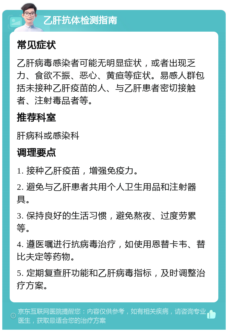 乙肝抗体检测指南 常见症状 乙肝病毒感染者可能无明显症状，或者出现乏力、食欲不振、恶心、黄疸等症状。易感人群包括未接种乙肝疫苗的人、与乙肝患者密切接触者、注射毒品者等。 推荐科室 肝病科或感染科 调理要点 1. 接种乙肝疫苗，增强免疫力。 2. 避免与乙肝患者共用个人卫生用品和注射器具。 3. 保持良好的生活习惯，避免熬夜、过度劳累等。 4. 遵医嘱进行抗病毒治疗，如使用恩替卡韦、替比夫定等药物。 5. 定期复查肝功能和乙肝病毒指标，及时调整治疗方案。